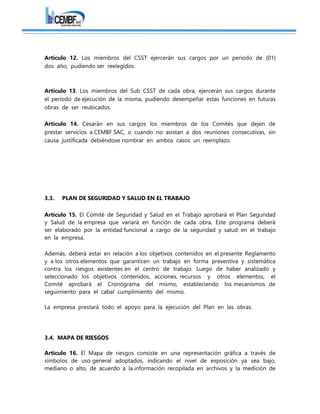 Artículo 12. Los miembros del CSST ejercerán sus cargos por un período de (01)
dos año, pudiendo ser reelegidos.
Artículo 13. Los miembros del Sub CSST de cada obra, ejercerán sus cargos durante
el período de ejecución de la misma, pudiendo desempeñar estas funciones en futuras
obras de ser reubicados.
Artículo 14. Cesarán en sus cargos los miembros de los Comités que dejen de
prestar servicios a CEMBF SAC, o cuando no asistan a dos reuniones consecutivas, sin
causa justificada debiéndose nombrar en ambos casos un reemplazo.
3.3. PLAN DE SEGURIDAD Y SALUD EN EL TRABAJO
Artículo 15. El Comité de Seguridad y Salud en el Trabajo aprobará el Plan Seguridad
y Salud de la empresa que variará en función de cada obra. Este programa deberá
ser elaborado por la entidad funcional a cargo de la seguridad y salud en el trabajo
en la empresa.
Además, deberá estar en relación a los objetivos contenidos en el presente Reglamento
y a los otros elementos que garanticen un trabajo en forma preventiva y sistemática
contra los riesgos existentes en el centro de trabajo. Luego de haber analizado y
seleccionado los objetivos contenidos, acciones, recursos y otros elementos, el
Comité aprobará el Cronograma del mismo, estableciendo los mecanismos de
seguimiento para el cabal cumplimiento del mismo.
La empresa prestará todo el apoyo para la ejecución del Plan en las obras.
3.4. MAPA DE RIESGOS
Artículo 16. El Mapa de riesgos consiste en una representación gráfica a través de
símbolos de uso general adoptados, indicando el nivel de exposición ya sea bajo,
mediano o alto, de acuerdo a la información recopilada en archivos y la medición de
 