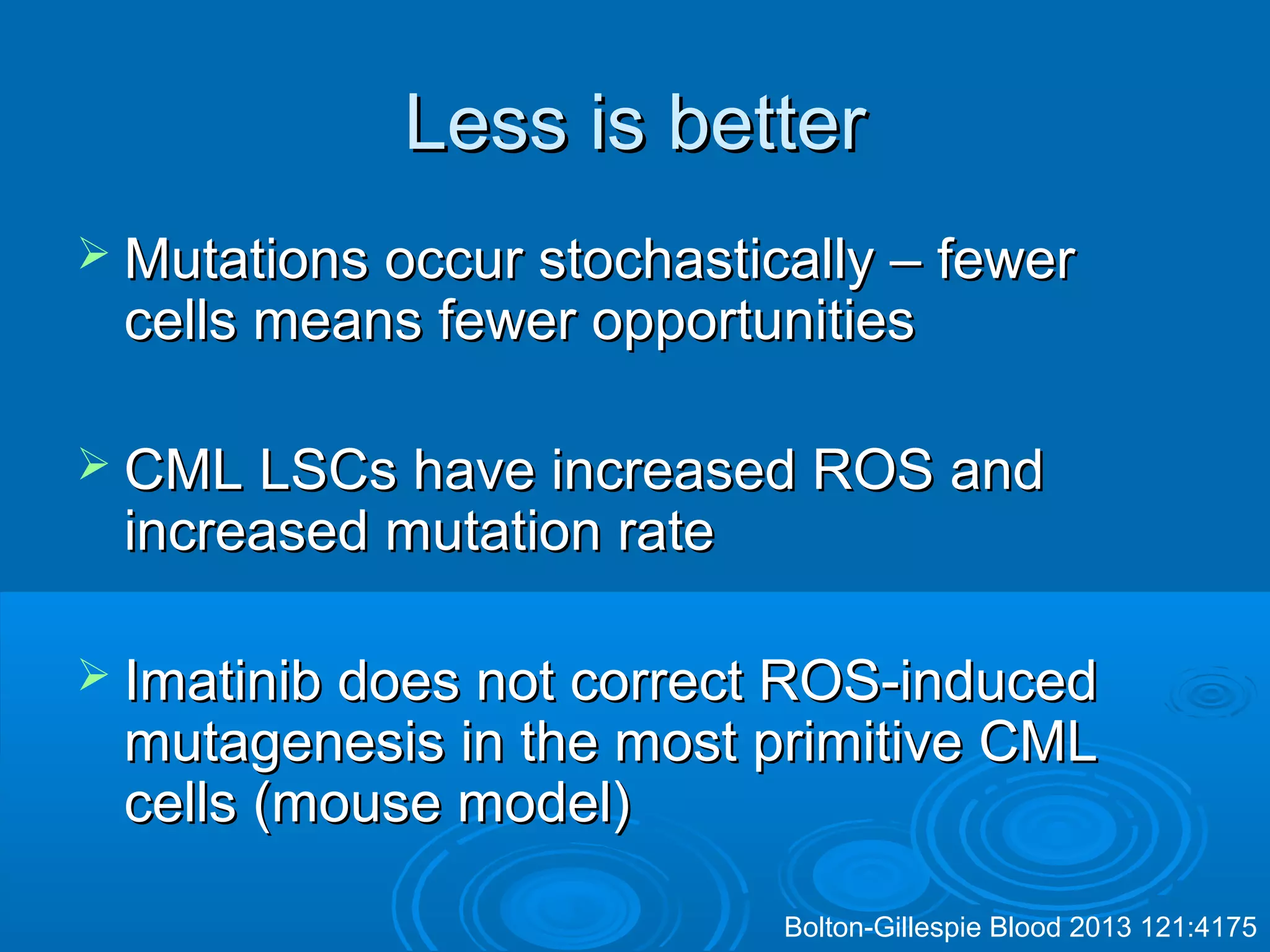 Less is betterLess is better
 Mutations occur stochastically – fewerMutations occur stochastically – fewer
cells means fewer opportunitiescells means fewer opportunities
 CML LSCs have increased ROS andCML LSCs have increased ROS and
increased mutation rateincreased mutation rate
 Imatinib does not correct ROS-inducedImatinib does not correct ROS-induced
mutagenesis in the most primitive CMLmutagenesis in the most primitive CML
cells (mouse model)cells (mouse model)
Bolton-Gillespie Blood 2013 121:4175
 