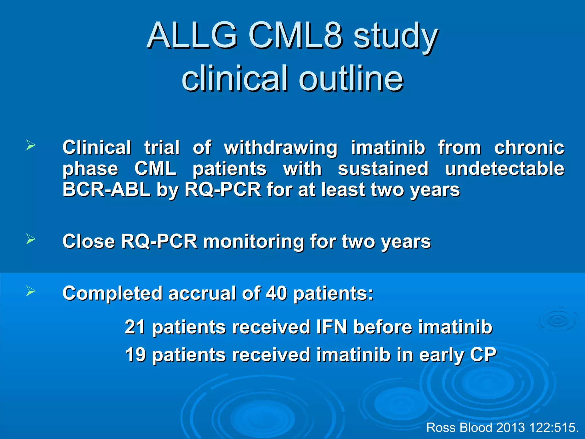 ALLG CML8 studyALLG CML8 study
clinical outlineclinical outline
 Clinical trial of withdrawing imatinib from chronicClinical trial of withdrawing imatinib from chronic
phase CML patients with sustained undetectablephase CML patients with sustained undetectable
BCR-ABL by RQ-PCR for at least two yearsBCR-ABL by RQ-PCR for at least two years
 Close RQ-PCR monitoring for two yearsClose RQ-PCR monitoring for two years
 Completed accrual of 40 patients:Completed accrual of 40 patients:
21 patients received IFN before imatinib21 patients received IFN before imatinib
19 patients received imatinib in early CP19 patients received imatinib in early CP
Ross Blood 2013 122:515.
 