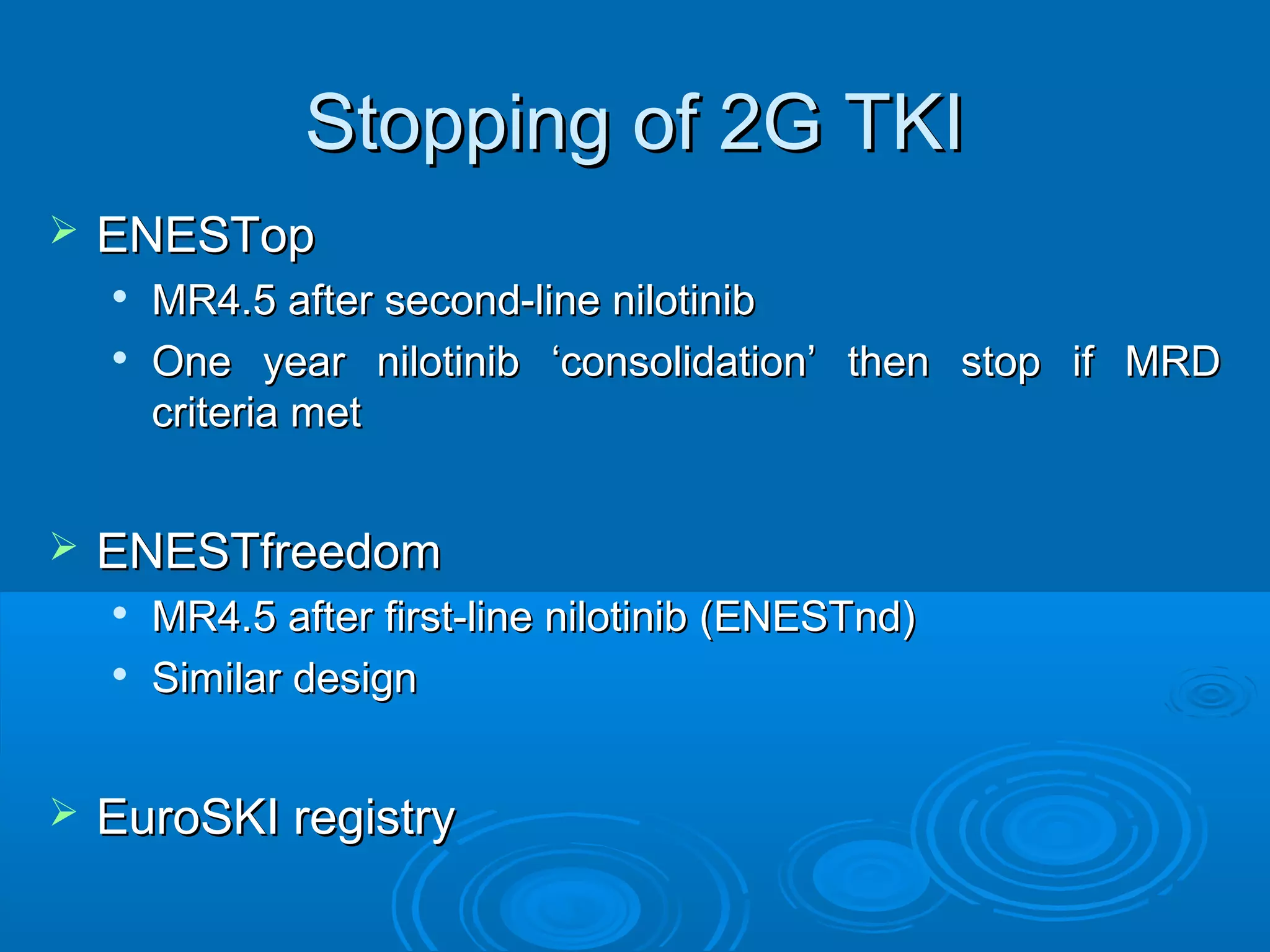 Stopping of 2G TKIStopping of 2G TKI
 ENESTopENESTop

MR4.5 after second-line nilotinibMR4.5 after second-line nilotinib

One year nilotinib ‘consolidation’ then stop if MRDOne year nilotinib ‘consolidation’ then stop if MRD
criteria metcriteria met
 ENESTfreedomENESTfreedom

MR4.5 after first-line nilotinib (ENESTnd)MR4.5 after first-line nilotinib (ENESTnd)

Similar designSimilar design
 EuroSKI registryEuroSKI registry
 