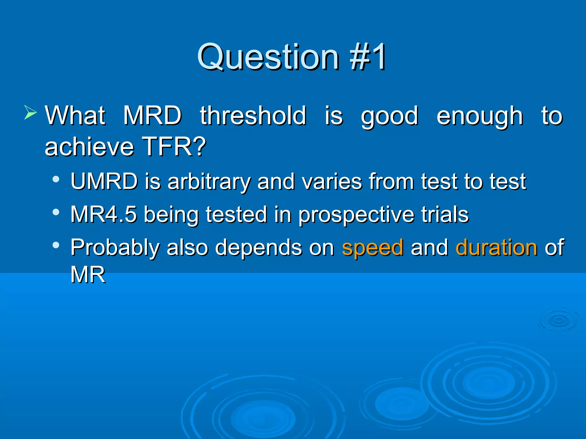 Question #1Question #1
 What MRD threshold is good enough toWhat MRD threshold is good enough to
achieve TFR?achieve TFR?

UMRD is arbitrary and varies from test to testUMRD is arbitrary and varies from test to test

MR4.5 being tested in prospective trialsMR4.5 being tested in prospective trials

Probably also depends onProbably also depends on speedspeed andand durationduration ofof
MRMR
 