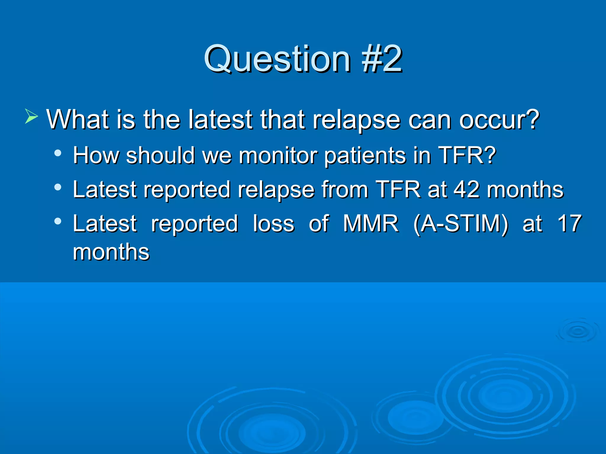 Question #2Question #2
 What is the latest that relapse can occur?What is the latest that relapse can occur?

How should we monitor patients in TFR?How should we monitor patients in TFR?

Latest reported relapse from TFR at 42 monthsLatest reported relapse from TFR at 42 months

Latest reported loss of MMR (A-STIM) at 17Latest reported loss of MMR (A-STIM) at 17
monthsmonths
 