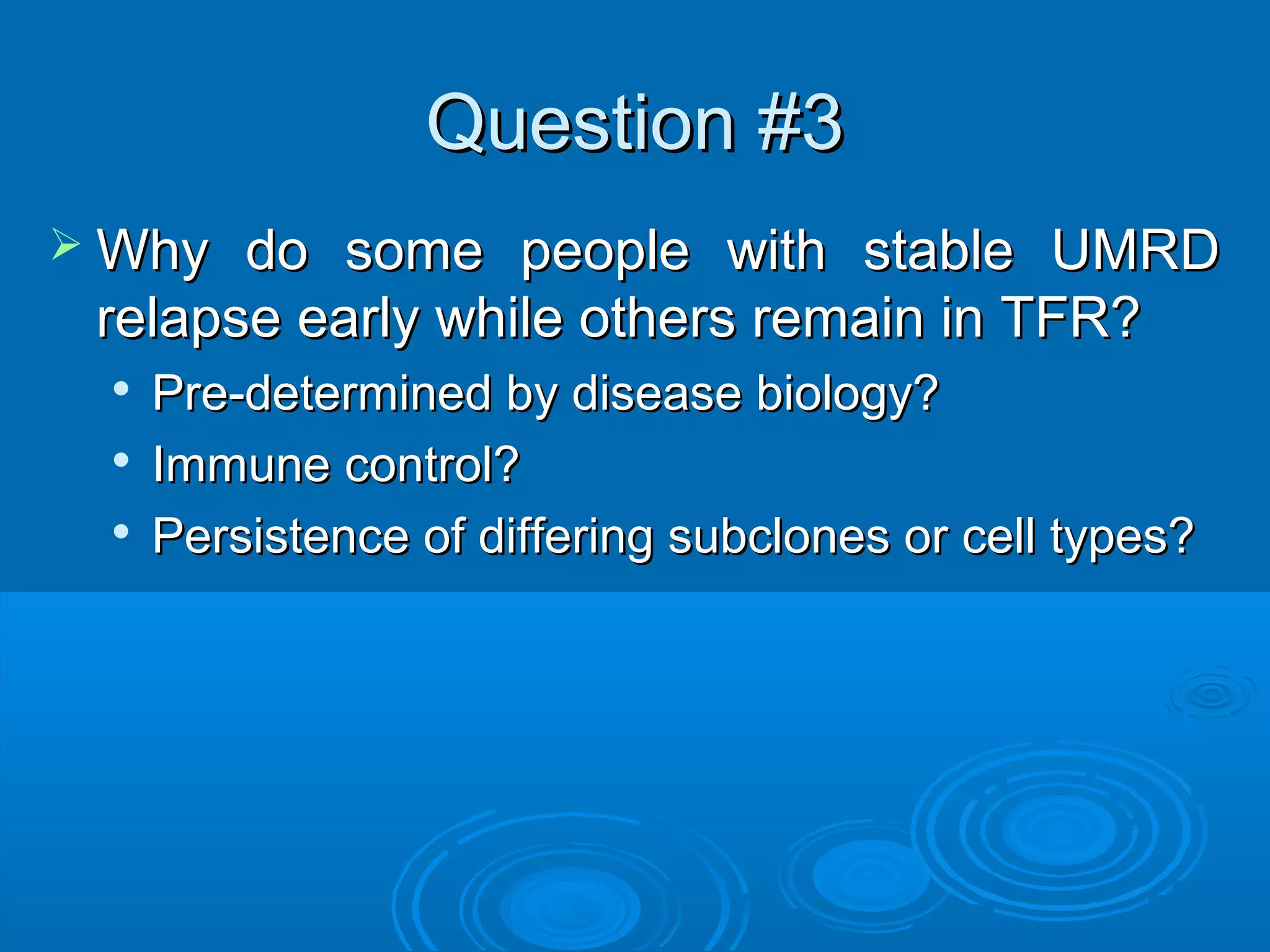 Question #3Question #3
 Why do some people with stable UMRDWhy do some people with stable UMRD
relapse early while others remain in TFR?relapse early while others remain in TFR?

Pre-determined by disease biology?Pre-determined by disease biology?

Immune control?Immune control?

Persistence of differing subclones or cell types?Persistence of differing subclones or cell types?
 