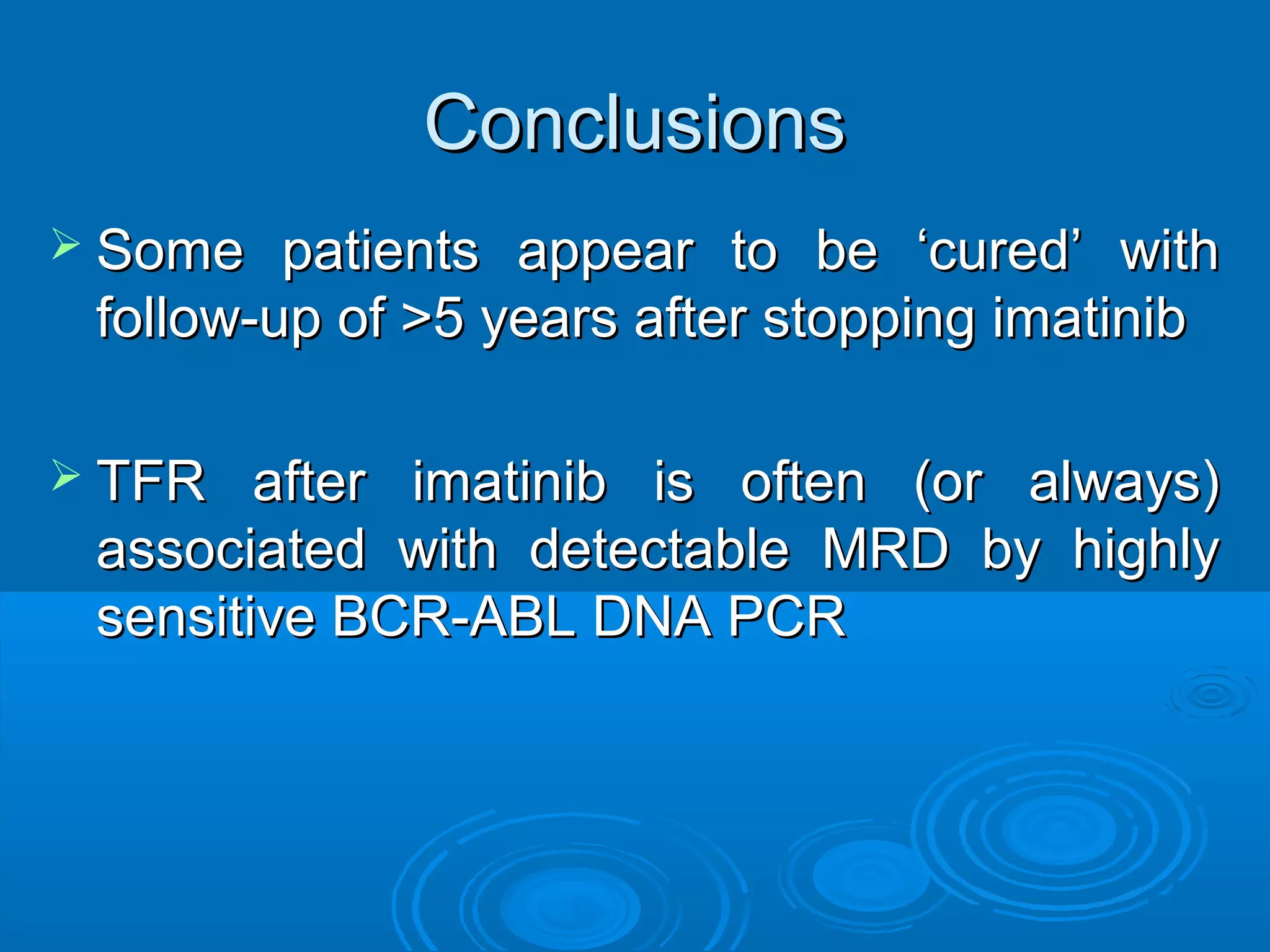 ConclusionsConclusions
 Some patients appear to be ‘cured’ withSome patients appear to be ‘cured’ with
follow-up of >5 years after stopping imatinibfollow-up of >5 years after stopping imatinib
 TFR after imatinib is often (or always)TFR after imatinib is often (or always)
associated with detectable MRD by highlyassociated with detectable MRD by highly
sensitive BCR-ABL DNA PCRsensitive BCR-ABL DNA PCR
 