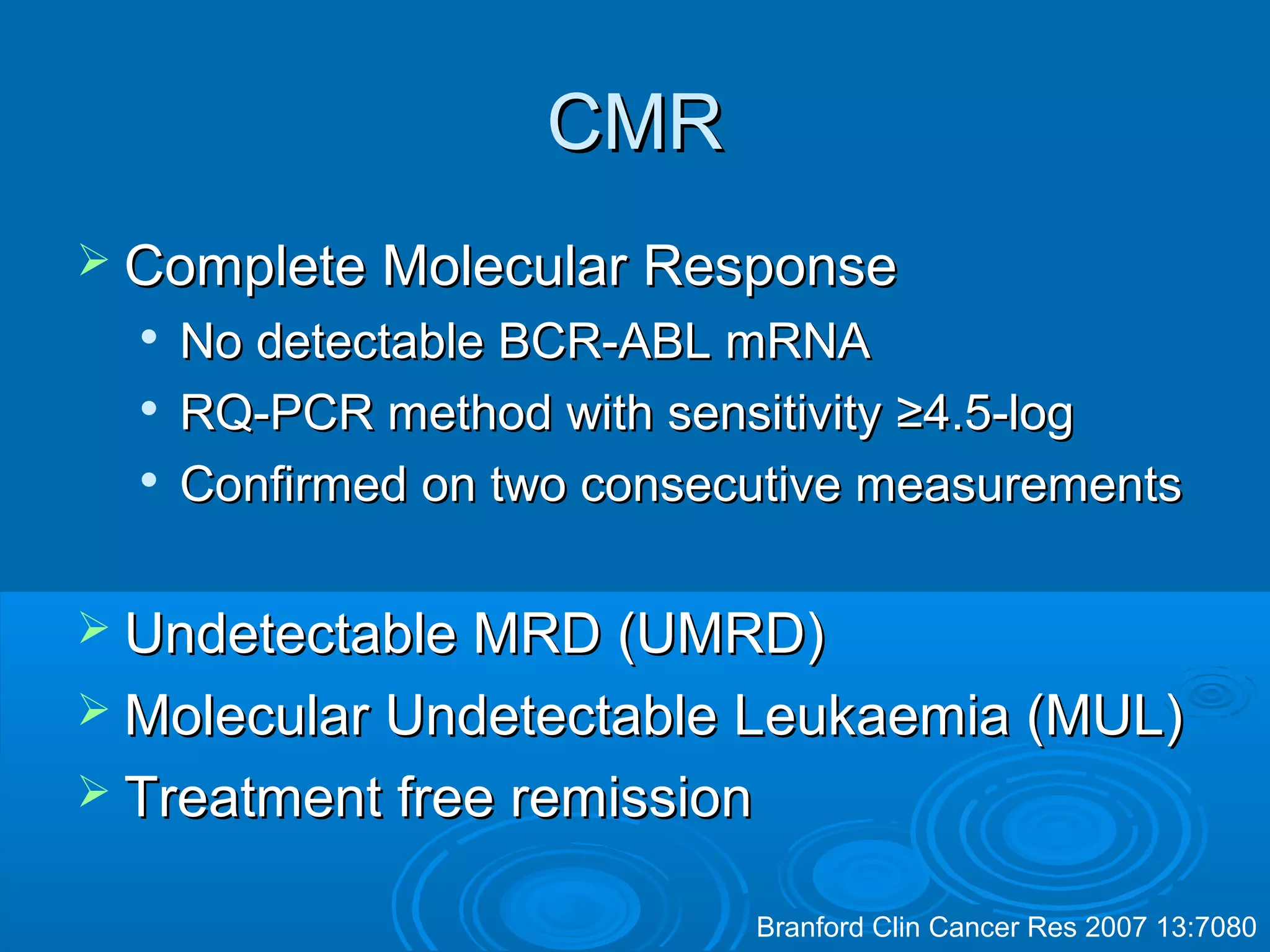 CMRCMR
 Complete Molecular ResponseComplete Molecular Response

No detectable BCR-ABL mRNANo detectable BCR-ABL mRNA

RQ-PCR method with sensitivityRQ-PCR method with sensitivity ≥4.5-log≥4.5-log

Confirmed on two consecutive measurementsConfirmed on two consecutive measurements
 Undetectable MRD (UMRD)Undetectable MRD (UMRD)
 Molecular Undetectable Leukaemia (MUL)Molecular Undetectable Leukaemia (MUL)
 Treatment free remissionTreatment free remission
Branford Clin Cancer Res 2007 13:7080
 
