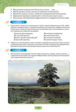 10
Введение
 Продолжите определение Развитие языка — это … .
 Какой уровень языка является наиболее устойчивым?
 Назовите уровень языка, наиболее подверженный изменениям.
 Приведите примеры изменений в лексическом строе языка.
 Расскажите об изменениях орфоэпических и морфологических норм.
I. Прочитайте отрывки из стихотворения «Песня» Алексея Мерзлякова (1778–1830).
Укажите языковые факты, свидетельствующие об изменении морфологического
строя языка. Запишите прилагательные, употреблённые в стихотворении, и соот-
ветствующие им современные формы.
Среди долины ровныя, Ни сосенки кудрявыя,
На гладкой высоте Ни ивки близ него,
Цветёт, растёт высокий дуб Ни кустики зелёные
В могучей красоте. Не вьются вкруг него.
II. Найдите в стихотворении слово, которое в современном русском языке пишется
и произносится иначе. Запишите это слово и соответствующее ему современное.
Сделайте их фонетический разбор. Какое слово легче произносить?
I. Рассмотрите репродукцию картины Ивана Шишкина «Среди долины ровныя…»,
созданной по мотивам стихотворения Мерзлякова. Какие размышления вызывает
у вас художественное полотно?
I.
Упражнение 2
I.
Упражнение 3
 