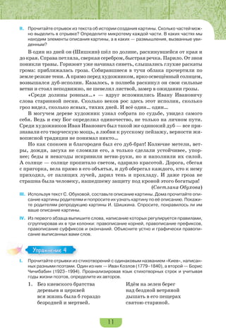 11
II. Прочитайте отрывок из текста об истории создания картины. Сколько частей мож-
но выделить в отрывке? Определите микротему каждой части. В каких частях мы
находим элементы описания картины, а в каких — размышления, вызванные уви-
денным?
В один из дней он (Шишкин) шёл по долине, раскинувшейся от края и
до края. Справа петляла, сверкая серебром, быстрая речка. Парило. От зноя
поникли травы. Горизонт уже начинал синеть, слышались глухие раскаты
грома: приближалась гроза. Собиравшиеся в тучи облака прочертили по
земле резкие тени. А прямо перед художником, ярко освещённый солнцем,
возвышался дуб-исполин. Казалось, в полнеба раскинул он свои сильные
ветви и стоял неподвижно, не шевелил листвой, замер в ожидании грозы.
«Среди долины ровныя…» — вдруг вспомнились Ивану Ивановичу
слова старинной песни. Сколько веков рос здесь этот исполин, сколько
гроз видел, сколько ясных, тихих дней. И всё один… один…
В могучем дереве художник узнал собрата по судьбе, увидел самого
себя. Ведь и ему Бог определил одиночество, не только на личном пути.
Среди художников Иван Иванович был такой же одинокий дуб — все при-
знавали его творческую мощь, а любви к русскому пейзажу, верности жи-
вописной традиции не понимал никто…
Но как спокоен и благороден был его дуб-брат! Колючие метели, вет-
ры, дожди, засуха не сломили его, а только сделали устойчивее, упор-
нее; беды и невзгоды искривили ветви-руки, но и наполнили их силой.
А солнце — солнце пропитало светом, одарило красотой. Дорога, сбегая
с пригорка, вела прямо в его объятья, и дуб оберегал каждого, кто к нему
приходил, от палящих лучей, дарил тень и прохладу. И даже гроза не
страшна была человеку, нашедшему защиту под кроной этого богатыря!
(Светлана Обухова)
III. Используя текст С. Обуховой, составьте описание картины. Дома прочитайте опи-
сание картины родителям и попросите их узнать картину по её описанию. Покажи-
те родителям репродукцию картины И. Шишкина. Спросите, понравилось ли им
ваше описание картины.
IV. Из первого абзаца выпишите слова, написание которых регулируется правилами,
сгруппировав их в три колонки: правописание корней, правописание префиксов,
правописание суффиксов и окончаний. Объясните устно и графически правопи-
сание выписанных вами слов.
I. Прочитайте отрывки из стихотворений с одинаковым названием «Киев», написан-
ных разными поэтами. Один из них — Иван Козлов (1779–1840), а второй — Борис
Чичибабин (1923–1994). Проанализировав язык стихотворных строк и учитывая
годы жизни поэтов, определите их авторов.
1. Без киевского братства Идём на зелен берег
деревьев и церквей над бездной ветряной
вся жизнь была б гораздо дышать в его пещерах
безродней и мертвей. святою стариной.
I.
Упражнение 4
 