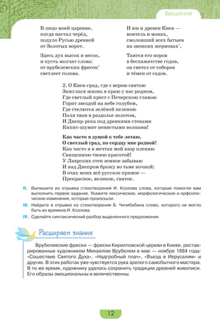 12
Введение
В лицо моей царевне, И юн и древен Киев —
когда настал черёд, воитель и монах,
подуло Русью древней смоловший всех батыев
от Золотых ворот. на звонких жерновах*
.
Здесь дух высок и весок, Таится его норов
и пусть молчат слова: в беспамятстве годов,
от врубелевских фресок*
он светел от соборов
светлеет голова. и тёмен от садов.
2. О Киев-град, где с верою святою
Зажглася жизнь в краю у нас родном,
Где светлый крест с Печерскою главою
Горит звездой на небе голубом,
Где стелются зелёной пеленою
Поля твои в раздолье золотом,
И Днепр-река под древними стенами
Кипит-шумит пенистыми волнами!
Как часто я душой к тебе летаю,
О светлый град, по сердцу мне родной!
Как часто я в мечтах мой взор пленяю
Священною твоею красотой!
У Лаврских стен земное забываю
И над Днепром брожу во тьме ночной:
В очах моих всё русское прямое —
Прекрасное, великое, святое.
II. Выпишите из отрывка стихотворения И. Козлова слова, которые помогли вам
выполнить первое задание. Укажите лексические, морфологические и орфоэпи-
ческие изменения, которые произошли.
III. Найдите в отрывке из стихотворения Б. Чичибабина слово, которого не могло
быть во времена И. Козлова.
IV. Сделайте синтаксический разбор выделенного предложения.
Расширяем знания
Врубелевские фрески — фрески Кирилловской церкви в Киеве, рестав-
рированные художником Михаилом Врубелем в мае — ноябре 1884 года:
«Сошествие Святого Духа», «Надгробный плач», «Въезд в Иерусалим» и
другие. В этих работах уже чувствуется рука зрелого самобытного мастера.
В то же время, художнику удалось сохранить традиции древней живописи.
Его образы эмоциональны и величественны.
 