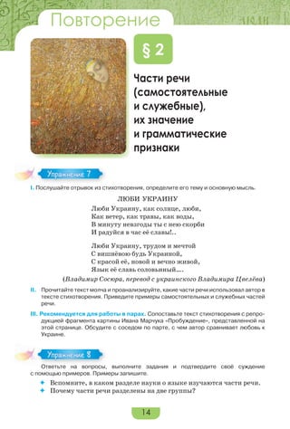14
Части речи
(самостоятельные
и служебные),
их значение
и грамматические
признаки
§ 2
I. Послушайте отрывок из стихотворения, определите его тему и основную мысль.
ЛЮБИ УКРАИНУ
Люби Украину, как солнце, люби,
Как ветер, как травы, как воды,
В минуту невзгоды ты с нею скорби
И радуйся в час её славы!..
Люби Украину, трудом и мечтой
С вишнёвою будь Украиной,
С красой её, новой и вечно живой,
Язык её славь соловьиный….
(Владимир Сосюра, перевод с украинского Владимира Цвелёва)
II. Прочитайте текст молча и проанализируйте, какие части речи использовал автор в
тексте стихотворения. Приведите примеры самостоятельных и служебных частей
речи.
III. Рекомендуется для работы в парах. Сопоставьте текст стихотворения с репро-
дукцией фрагмента картины Ивана Марчука «Пробуждение», представленной на
этой странице. Обсудите с соседом по парте, с чем автор сравнивает любовь к
Украине.
Ответьте на вопросы, выполните задания и подтвердите своё суждение
с помощью примеров. Примеры запишите.
 Вспомните, в каком разделе науки о языке изучаются части речи.
 Почему части речи разделены на две группы?
I. Послушайте отрывок из стихотворения, определите его тему и основную мысль.
Упражнение 7
Ответьте на вопросы, выполните задания и подтвердите своё суждение
Упражнение 8
Повторение
 