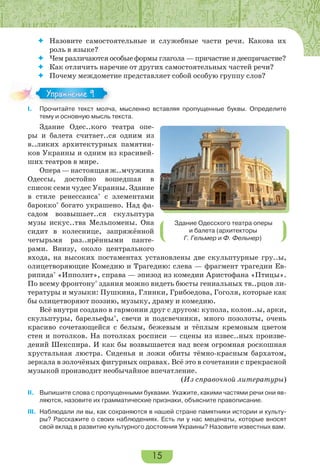 15
 Назовите самостоятельные и служебные части речи. Какова их
роль в языке?
 Чем различаются особые формы глагола — причастие и деепричастие?
 Как отличить наречие от других самостоятельных частей речи?
 Почему междометие представляет собой особую группу слов?
I. Прочитайте текст молча, мысленно вставляя пропущенные буквы. Определите
тему и основную мысль текста.
Здание Одес..кого театра опе-
ры и балета считает..ся одним из
в..ликих архитектурных памятни-
ков Украины и одним из красивей-
ших театров в мире.
Опера—настоящаяж..мчужина
Одессы, достойно вошедшая в
список семи чудес Украины. Здание
в стиле ренессанса*
с элементами
барокко*
богато украшено. Над фа-
садом возвышает..ся скульптура
музы искус..тва Мельпомены. Она
сидит в колеснице, запряжённой
четырьмя раз..ярёнными панте-
рами. Внизу, около центрального
входа, на высоких постаментах установлены две скульптурные гру..ы,
олицетворяющие Комедию и Трагедию: слева — фрагмент трагедии Ев-
рипида*
«Ипполит», справа — эпизод из комедии Аристофана «Птицы».
По всему фронтону*
здания можно видеть бюсты гениальных тв..рцов ли-
тературы и музыки: Пушкина, Глинки, Грибоедова, Гоголя, которые как
бы олицетворяют поэзию, музыку, драму и комедию.
Всё внутри создано в гармонии друг с другом: купола, колон..ы, арки,
скульптуры, барельефы*
, свечи и подсвечники, много позолоты, очень
красиво сочетающейся с белым, бежевым и тёплым кремовым цветом
стен и потолков. На потолках росписи — сцены из извес..ных произве-
дений Шекспира. И как бы возвышается над всем огромная роскошная
хрустальная люстра. Сиденья и ложи обиты тёмно-красным бархатом,
зеркала в золочёных фигурных оправах. Всё это в сочетании с прекрасной
музыкой производит необычайное впечатление.
(Из справочной литературы)
II. Выпишите слова с пропущенными буквами. Укажите, какими частями речи они яв-
ляются, назовите их грамматические признаки, объясните правописание.
III. Наблюдали ли вы, как сохраняются в нашей стране памятники истории и культу-
ры? Расскажите о своих наблюдениях. Есть ли у нас меценаты, которые вносят
свой вклад в развитие культурного достояния Украины? Назовите известных вам.
I.
Упражнение 9
Здание Одесского театра оперы
и балета (архитекторы
Г. Гельмер и Ф. Фельнер)
 