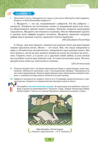 16
Повторение
I. Прочитайте тексты. Определите их темы и стиль речи. Обоснуйте своё суждение.
Скажите, в чём учёный видит мудрость?
1. Мудрость — это ум, соединённый с добротой. Ум без доброты —
хитрость. Хитрость же постепенно чахнет и непременно рано или позд-
но оборачивается против самого хитреца. Поэтому хитрость вынуждена
скрываться. Мудрость же открыта и надёжна. Она не обманывает других
и прежде всего самого мудрого человека. Мудрость приносит мудрецу
доброе имя и прочное счастье, приносит счастье надёжное.
(По Дмитрию Лихачёву)
2. Радос..ная или горькая, гневная или нежная летит над просторами
страны крылатая песня. Песня — это язык. Всё, что люди совершают в
мире д..йствительно человеческого, совершается при помощи языка. Без
него немысл..мо ни на шаг двинуть вперёд ни науку ни технику ни иску..
ство. Строить счаст..е и делит..ся с другими своей любов..ю или гневом
мы способны только при помощи слов. А слова составляют язык. Из всех
орудий язык самое уд..вительное и сложное.
(Лев Успенский)
II. Спишите второй текст, вставляя пропущенные буквы и недостающие знаки пре-
пинания. Объясните написание слов с пропущенными буквами. Подчеркните их
как члены предложения. Укажите недостающие знаки препинания и назовите пра-
вила, с помощью которых можно объяснить их расстановку.
III. Найдите и выпишите из первого текста по 3–4 примера существительных и при-
лагательных. Укажите их грамматические признаки и роль в тексте.
Разгадайте лингвистическую загадку. В каком роде употреблено слово ле-
бедь в одном из произведений А. Пушкина «Глядь: поверх текучих вод лебедь
белая плывёт»? Как вы это узнали? Докажите правильность вашего ответа.
Иван Билибин. Иллюстрация
к «Сказке о царе Салтане…» А. С. Пушкина
I.
Упражнение 10
 