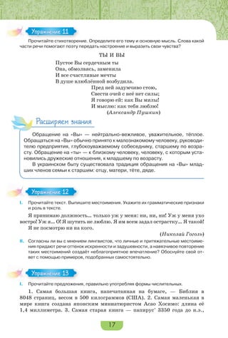 17
Прочитайте стихотворение. Определите его тему и основную мысль. Слова какой
части речи помогают поэту передать настроение и выразить свои чувства?
ТЫ И ВЫ
Пустое Вы сердечным ты
Она, обмолвясь, заменила
И все счастливые мечты
В душе влюблённой возбудила.
Пред ней задумчиво стою,
Свести очей с неё нет силы;
Я говорю ей: как Вы милы!
И мыслю: как тебя люблю!
(Александр Пушкин)
Расширяем знания
Обращение на «Вы» — нейтрально-вежливое, уважительное, тёплое.
Обращаться на «Вы» обычно принято к малознакомому человеку, руководи-
телю предприятия, глубокоуважаемому собеседнику, старшему по возра-
сту. Обращение на «ты» — к близкому человеку, человеку, с которым уста-
новились дружеские отношения, к младшему по возрасту.
В украинском быту существовала традиция обращения на «Вы» млад-
ших членов семьи к старшим: отцу, матери, тёте, дяде.
I. Прочитайте текст. Выпишите местоимения. Укажите их грамматические признаки
и роль в тексте.
Я принимаю должность… только уж у меня: ни, ни, ни! Уж у меня ухо
востро! Уж я… О! Я шутить не люблю. Я им всем задал острастку… Я такой!
Я не посмотрю ни на кого.
(Николай Гоголь)
II. Согласны ли вы с мнением лингвистов, что личные и притяжательные местоиме-
ния придают речи оттенок искренности и задушевности, а навязчивое повторение
таких местоимений создаёт неблагоприятное впечатление? Обоснуйте свой от-
вет с помощью примеров, подобранных самостоятельно.
I. Прочитайте предложения, правильно употребляя формы числительных.
1. Самая большая книга, напечатанная на бумаге, — Библия в
8048 страниц, весом в 500 килограммов (США). 2. Самая маленькая в
мире книга создана японским миниатюристом Асао Хосимо: длина её
1,4 миллиметра. 3. Самая старая книга — папирус*
3350 года до н.э.,
Прочитайте стихотворение. Определите его тему и основную мысль. Слова какой
Упражнение 11
I.
Упражнение 12
I.
Упражнение 13
 