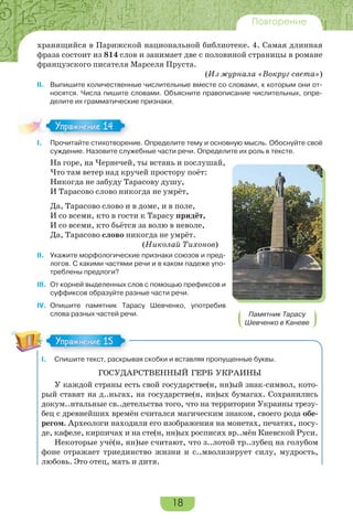 18
Повторение
хранящийся в Парижской национальной библиотеке. 4. Самая длинная
фраза состоит из 814 слов и занимает две с половиной страницы в романе
французского писателя Марселя Пруста.
(Из журнала «Вокруг света»)
II. Выпишите количественные числительные вместе со словами, к которым они от-
носятся. Числа пишите словами. Объясните правописание числительных, опре-
делите их грамматические признаки.
I. Прочитайте стихотворение. Определите тему и основную мысль. Обоснуйте своё
суждение. Назовите служебные части речи. Определите их роль в тексте.
На горе, на Чернечей, ты встань и послушай,
Что там ветер над кручей простору поёт:
Никогда не забуду Тарасову душу,
И Тарасово слово никогда не умрёт,
Да, Тарасово слово и в доме, и в поле,
И со всеми, кто в гости к Тарасу придёт,
И со всеми, кто бьётся за волю в неволе,
Да, Тарасово слово никогда не умрёт.
(Николай Тихонов)
II. Укажите морфологические признаки союзов и пред-
логов. С какими частями речи и в каком падеже упо-
треблены предлоги?
III. От корней выделенных слов с помощью префиксов и
суффиксов образуйте разные части речи.
IV. Опишите памятник Тарасу Шевченко, употребив
слова разных частей речи.
I. Спишите текст, раскрывая скобки и вставляя пропущенные буквы.
ГОСУДАРСТВЕННЫЙ ГЕРБ УКРАИНЫ
У каждой страны есть свой государстве(н, нн)ый знак-символ, кото-
рый ставят на д..ньгах, на государстве(н, нн)ых бумагах. Сохранились
докум..нтальные св..детельства того, что на территории Украины трезу-
бец с древнейших времён считался магическим знаком, своего рода обе-
регом. Археологи находили его изображения на монетах, печатях, посу-
де, кафеле, кирпичах и на сте(н, нн)ых росписях вр..мён Киевской Руси.
Некоторые учё(н, нн)ые считают, что з..лотой тр..зубец на голубом
фоне отражает триединство жизни и с..мволизирует силу, мудрость,
любовь. Это отец, мать и дитя.
I.
Упражнение 14
Памятник Тарасу
Шевченко в Каневе
Упражнение 15
 