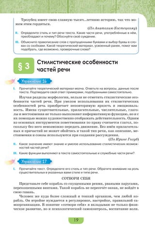 19
Трезубец имеет свою славную тысяч..летнюю историю, так что мо-
жем этим гордиться.
(По Анатолию Костецкому)
II. Определите стиль и тип речи текста. Какие части речи, употреблённые в нём,
преобладают и почему? Обоснуйте своё суждение.
III. Объясните правописание слов с пропущенными буквами и выбор буквы в сло-
вах со скобками. Какой теоретический материал, усвоенный ранее, помог вам
подобрать, где возможно, проверочные слова?
Стилистические особенности
частей речи§ 3
I. Прочитайте теоретический материал молча. Ответьте на вопросы, данные после
текста. Подтвердите свой ответ примерами, подобранными самостоятельно.
Изучая разделы морфологии, нельзя не отметить стилистические осо-
бенности частей речи. При умелом использовании их стилистических
особенностей речь приобретает неповторимую яркость и эмоциональ-
ность. Имена существительные, прилагательные, числительные, глаго-
лы и местоимения не только выполняют информативную функцию, но и с
их помощью можно художественно отображать действительность. Одним
из основных инструментов повествования по праву считается глагол, по-
скольку без него невозможно передать движение. Без имён прилагатель-
ных и причастий не может обойтись и такой тип речи, как описание, ме-
стоимения и союзы используются при создании рассуждения.
(По Ирине Голуб)
II. Какое значение имеют знание и умелое использование стилистических возмож-
ностей частей речи?
III. Какие функции выполняют в тексте самостоятельные и служебные части речи?
I. Прочитайте текст. Определите его стиль и тип речи. Обратите внимание на роль
существительных в указанных вами стиле и типе речи.
СОТВОРИ СЕБЯ
Представьте себе корабль со спущенными реями, рваными парусами,
перекошенными винтами. Такой корабль не пересечёт океан, не войдёт в
свою гавань.
Человек же куда более сложный и тонкий организм, чем любой ко-
рабль. Он втройне нуждается в регулировке, настройке, правильной са-
моорганизации. В понятие «сотвори себя» я вкладываю не только физи-
ческое развитие, но и психологический самоконтроль, воспитание воли.
I.
Упражнение 16
I.
Упражнение 17
 