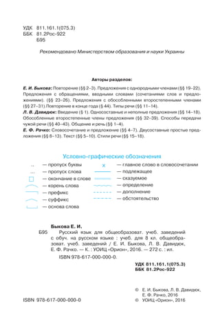 Авторы разделов:
Е. И. Быкова: Повторение (§§ 2–3). Предложения с однородными членами (§§ 19–22).
Предложения с обращениями, вводными словами (сочетаниями слов и предло-
жениями). (§§ 23–26). Предложения с обособленными второстепенными членами
(§§ 27–31).Повторение в конце года (§ 44). Типы речи (§§ 11–14).
Л. В. Давидюк: Введение (§ 1). Односоставные и неполные предложения (§§ 14–18).
Обособленные второстепенные члены предложения (§§ 32–39). Способы передачи
чужой речи (§§ 40–43). Общение и речь (§§ 1–4).
Е. Ф. Рачко: Словосочетание и предложение (§§ 4–7). Двусоставные простые пред-
ложения (§§ 8–13). Текст (§§ 5–10). Стили речи (§§ 15–18).
..	 — пропуск буквы
…	 — пропуск слова
	 — окончание в слове
	 — корень слова
	 — префикс
	 — суффикс
	 — основа слова
X	 — главное слово в словосочетании
	 — подлежащее
	 — сказуемое
	 — определение
	 — дополнение
	 — обстоятельство
Условнографические обозначения
©	 Е. И. Быкова, Л. В. Давидюк,
	 Е. Ф. Рачко, 2016
©	 УОИЦ «Орион», 2016ISBN 978-617-000-000-0
УДК	 811.161.1(075.3)
ББК	 81.2Рос-922
	 Б95
Рекомендовано Министерством образования и науки Украины
	 Быкова Е. И.
Б95		 Русский язык для общеобразоват. учеб. заведений
с обуч. на русском языке : учеб. для 8 кл. общеобра-
зоват. учеб. заведений / Е. И. Быкова, Л. В. Давидюк,
Е. Ф. Рачко. — К. : УОИЦ «Орион», 2016. — 272 с. : ил.
	 ISBN 978-617-000-000-0.
УДК 811.161.1(075.3)
ББК 81.2Рос-922
 