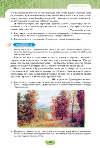 20
Повторение
Очень важным является умение держать себя в узде и делать прежде всего
то, что надо, а уж только потом, что хочется. В наш век почти каждый че-
ловек управляет какой-нибудь машиной. Но нельзя управлять машиной,
не научившись управлять собой. Это закон.
Я глубоко уверен, что строгость, щепетильность, требовательное от-
ношение к себе — залог будущих успехов. Будешь к себе строг — будешь
самому себе другом.
(Николай Каманин)
II. Расскажите, что вы вкладываете в понятие «сотвори себя», как вы управляете со-
бой в разных жизненных обстоятельствах. Удаётся ли вам это?
III. Выпишите первое предложение. Сделайте его синтаксический разбор.
I. Послушайте текст. Определите его стиль и тип речи. Назовите имена прилага-
тельные. Какую функцию выполняют они в указанном вами стиле речи, особенно в
тексте-описании?
Самые мягкие и трогательные стихи, книги и картины написаны
украинскими и русскими писателями и художниками об осени. Как ра-
дуют глаз осенние наряды природы — жёлтая, багряная, золотая листва
деревьев и кустов, пёстрые цветы, нежно-соломенная сухая трава.
Описывая осень в художественном стиле речи, авторы использовали
стилистические особенности разных частей речи, особенно имён прила-
гательных, которые выполняют функцию образности в описании такого
краткого, яркого и мимолётного времени года.
(Из журнала «Культура и жизнь»)
II. Рассмотрите репродукцию картины художника Николая Глущенко «Киевская
осень», определите её тему, а затем составьте и запишите тематический словарь
«Краски осени».
III. Подумайте, сможете ли вы описать такое красочное, яркое художественное по-
лотно, не используя имён прилагательных? Назовите их стилистические особен-
ности в художественном стиле.
I.
Упражнение 18
 