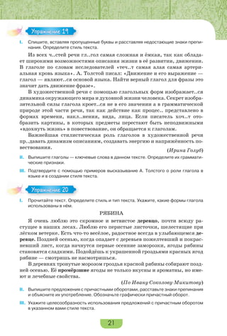 21
I. Спишите, вставляя пропущенные буквы и расставляя недостающие знаки препи-
нания. Определите стиль текста.
Из всех ч..стей речи гл..гол самая сложная и ёмкая, так как облада-
ет широкими возможностями описания жизни в её развитии, движении.
В глаголе по словам исследователей «теч..т самая алая самая артери-
альная кровь языка». А. Толстой писал: «Движение и его выражение —
глагол — являют..ся основой языка. Найти верный глагол для фразы это
значит дать движение фразе».
В художественной речи с помощью глагольных форм изображает..ся
динамика окружающего мира и духовной жизни человека. Секрет изобра-
зительной силы глагола кроет..ся не в его значении а в грамматической
природе этой части речи, так как действие как процес.. представлено в
формах времени, накл..нения, вида, лица. Если писатель хоч..т ото-
бразить картины, в которых предметы перестают быть неподвижными
«вдохнуть жизнь» в повествование, он обращается к глаголам.
Важнейшая стилистическая роль глаголов в художественной речи
пр..давать динамизм описаниям, создавать энергию и напряжённость по-
вествования.
(Ирина Голуб)
II. Выпишите глаголы — ключевые слова в данном тексте. Определите их граммати-
ческие признаки.
III. Подтвердите с помощью примеров высказывание А. Толстого о роли глагола в
языке и в создании стиля текста.
I. Прочитайте текст. Определите стиль и тип текста. Укажите, какие формы глагола
использованы в нём.
РЯБИНА
Я очень люблю это скромное и ветвистое деревцо, почти всюду ра-
стущее в наших лесах. Люблю его перистые листочки, шелестящие при
лёгком ветерке. Есть что-то весёлое, радостное всегда в улыбающемся де-
ревце. Поздней осенью, когда опадает с деревьев пожелтевший и покрас-
невший лист, когда начнутся первые осенние заморозки, ягоды рябины
становятся сладкими. Подойдёшь к украшенной гроздьями красных ягод
рябине — смотришь не насмотришься.
В деревнях тронутые морозом гроздья красной рябины собирают позд-
ней осенью. Её промёрзшие ягоды не только вкусны и ароматны, но име-
ют и лечебные свойства.
(По Ивану Соколову-Микитову)
II. Выпишите предложения с причастными оборотами, расставьте знаки препинания
и объясните их употребление. Обозначьте графически причастный оборот.
III. Укажите целесообразность использования предложений с причастным оборотом
в указанном вами стиле текста.
I.
Упражнение 19
I.
Упражнение 20
 