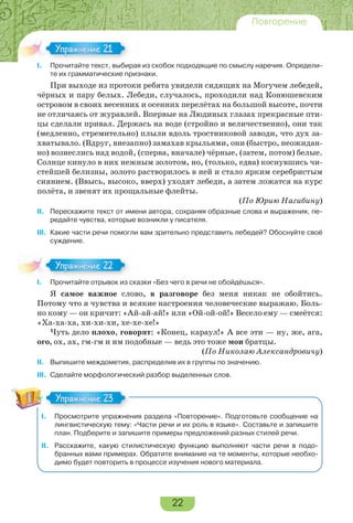 22
Повторение
I. Прочитайте текст, выбирая из скобок подходящие по смыслу наречия. Определи-
те их грамматические признаки.
При выходе из протоки ребята увидели сидящих на Могучем лебедей,
чёрных и пару белых. Лебеди, случалось, проходили над Конюшевским
островом в своих весенних и осенних перелётах на большой высоте, почти
не отличаясь от журавлей. Впервые на Людиных глазах прекрасные пти-
цы сделали привал. Держась на воде (стройно и величественно), они так
(медленно, стремительно) плыли вдоль тростниковой заводи, что дух за-
хватывало. (Вдруг, внезапно) замахав крыльями, они (быстро, неожидан-
но) вознеслись над водой, (сперва, вначале) чёрные, (затем, потом) белые.
Солнце кинуло в них нежным золотом, но, (только, едва) коснувшись чи-
стейшей белизны, золото растворилось в ней и стало ярким серебристым
сиянием. (Ввысь, высоко, вверх) уходят лебеди, а затем ложатся на курс
полёта, и звенят их прощальные флейты.
(По Юрию Нагибину)
II. Перескажите текст от имени автора, сохраняя образные слова и выражения, пе-
редайте чувства, которые возникли у писателя.
III. Какие части речи помогли вам зрительно представить лебедей? Обоснуйте своё
суждение.
I. Прочитайте отрывок из сказки «Без чего в речи не обойдёшься».
Я самое важное слово, в разговоре без меня никак не обойтись.
Потому что я чувства и всякие настроения человеческие выражаю. Боль-
но кому — он кричит: «Ай-ай-ай!» или «Ой-ой-ой!» Весело ему — смеётся:
«Ха-ха-ха, хи-хи-хи, хе-хе-хе!»
Чуть дело плохо, говорят: «Конец, караул!» А все эти — ну, же, ага,
ого, ох, ах, гм-гм и им подобные — ведь это тоже мои братцы.
(По Николаю Александровичу)
II. Выпишите междометия, распределив их в группы по значению.
III. Сделайте морфологический разбор выделенных слов.
I. Просмотрите упражнения раздела «Повторение». Подготовьте сообщение на
лингвистическую тему: «Части речи и их роль в языке». Составьте и запишите
план. Подберите и запишите примеры предложений разных стилей речи.
II. Расскажите, какую стилистическую функцию выполняют части речи в подо-
бранных вами примерах. Обратите внимание на те моменты, которые необхо-
димо будет повторить в процессе изучения нового материала.
I.
Упражнение 21
I.
Упражнение 2
Упражнение 23
 