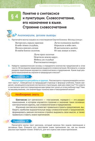 25
Словосочетание и предложение
Понятие о синтаксисе
и пунктуации. Словосочетание,
его назначение в языке.
Строение словосочетания
§ 4
Àíàëèçèðóåì, äåëàåì âûâîäû
1. Прочитайте молча отрывок из стихотворения Сергея Есенина «Восход солнца».
Загорелась зорька красная
В небе тёмно-голубом,
Полоса явилась ясная
В своём блеске золотом.
Лучи солнышка высîко
Отразили в небе свет.
И рассыпались далёко
От них новые в ответ.
Лучи ярко-золотые
Осветили землю вдруг.
Небеса уж голубые
Расстилаются вокруг.
2. Найдите грамматические основы и определите количество предложений в этом
тексте. В последнем предложении выделите словосочетания. Вспомните, в каком
разделе языкознания изучаются словосочетания и предложения. Какие ещё раз-
делы языкознания вы изучали в предыдущих классах?
Рекомендуется для работы в группах. Рассмотрите и проанализируйте интел-
лект-карты*, помещённые на предыдущей странице и форзаце учебника. Какие све-
дения, касающиеся изучения синтаксиса и пунктуации, вам уже известны? Что нового
о синтаксисе простого предложения вам предстоит узнать в этом учебном году? Чем,
по вашему мнению, эти знания будут полезны вам в повседневной жизни?
Синтаксис (от греческого — «построение, порядок») — это раздел
языкознания, в котором изучается строение и значение таких основных
синтаксических единиц, как словосочетание и предложение.
Изучение синтаксиса помогает правильно строить предложения, вы-
бирать наиболее выразительные виды словосочетаний и предложений,
формировать умения логически стройно выражать свои мысли, а также
правильно ставить знаки препинания.
Прочитайте молча текст рассказа, который написан без знаков препинания и
заглавных букв. Спишите его, расставляя знаки препинания так, как вы поняли
рассказ при первом чтении. Ответьте, для чего нужны нам знаки препинания.
Рекомендуется для работы в группах.
Упражнение 24
Íåîáõîäèìî çíàòü
Прочитайте молча текст рассказа, который написан без знаков препинания и
Упражнение 25
 
