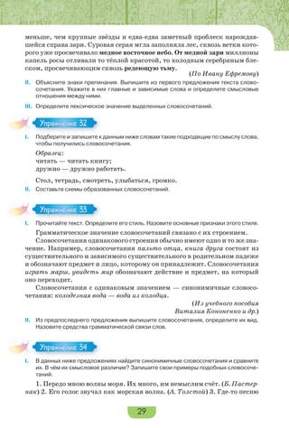 29
меньше, чем крупные звёзды и едва-едва заметный проблеск нарождав-
шейся справа зари. Суровая серая мгла заполняла лес, сквозь ветки кото-
рого уже просвечивало медное восточное небо. От медной зари миллионы
капель росы отливали то тёплой красотой, то холодным серебряным бле-
ском, просвечивающим сквозь редеющую тьму.
(По Ивану Ефремову)
II. Объясните знаки препинания. Выпишите из первого предложения текста слово-
сочетания. Укажите в них главные и зависимые слова и определите смысловые
отношения между ними.
III. Определите лексическое значение выделенных словосочетаний.
I. Подберите и запишите к данным ниже словам такие подходящие по смыслу слова,
чтобы получились словосочетания.
Образец:
читать — читать книгу;
дружно — дружно работать.
Стол, тетрадь, смотреть, улыбаться, громко.
II. Составьте схемы образованных словосочетаний.
I. Прочитайте текст. Определите его стиль. Назовите основные признаки этого стиля.
Грамматическое значение словосочетаний связано с их строением.
Словосочетания одинакового строения обычно имеют одно и то же зна-
чение. Например, словосочетания пальто отца, книга друга состоят из
существительного и зависимого существительного в родительном падеже
и обозначают предмет и лицо, которому он принадлежит. Словосочетания
играть марш, увидеть мир обозначают действие и предмет, на который
оно переходит.
Словосочетания с одинаковым значением — синонимичные словосо-
четания: колодезная вода — вода из колодца.
(Из учебного пособия
Виталия Кононенко и др.)
II. Из предпоследнего предложения выпишите словосочетания, определите их вид.
Назовите средства грамматической связи слов.
I. В данных ниже предложениях найдите синонимичные словосочетания и сравните
их. В чём их смысловое различие? Запишите свои примеры подобных словосоче-
таний.
1. Передо мною волны моря. Их много, им немыслим счёт. (Б. Пастер-
нак) 2. Его голос звучал как морская волна. (А. Толстой) 3. Где-то песню
I.
Упражнение 32
I.
Упражнение 33
I.
Упражнение 34
 