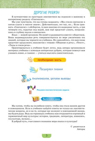 3
ДОРОГИЕ РЕБЯТА!
В путешествии по просторам лингвистики вы подошли к важному и
интересному разделу «Синтаксис».
Мы уже чувствуем, что вы готовы возразить: «Мы учили синтаксис в
пятом классе и многое знаем». Действительно, это так, но... Если срав-
нить «Синтаксис» с айсбергом, то вам знакома его надводная часть, а три
четверти его, скрытые под водой, вам ещё предстоит узнать, погрузив-
шись в глубину науки о синтаксисе.
Язык — живой организм. Он живёт и развивается вместе с обществом.
Ваша индивидуальная речь совершенствуется по мере увеличения тех
знаний, которые вы черпаете из учебника. Не удивляйтесь, что вам снова
предстоит продолжить знакомство с темами «Общение и речь», «Текст»,
«Типы и стили речи».
Ориентироваться в учебнике будет легко, ведь авторы организовали
материал учебника с помощью интересных рубрик, которые помогут вам
узнавать новое, а главное — учиться мыслить самостоятельно.
Мы хотим, чтобы вы полюбили книгу, чтобы она стала вашим другом
и помощником. Если в учебнике найдёте ответы не только на лингвисти-
ческие вопросы, но и на те, которые вас волнуют в повседневной жизни,
мы будем рады. Ведь на страницах учебника вам открывается огромный и
гармоничный мир культуры: история, традиции, литература, живопись,
скульптура, музыка...
В добрый путь, счастливого познания мира языка и культуры!
С уважением
Авторы
Íåîáõîäèìî çíàòü
Расширяем знания
Àíàëèçèðóåì, äåëàåì âûâîäû
Выполняем дома
Решаем лингвистические задачи
 