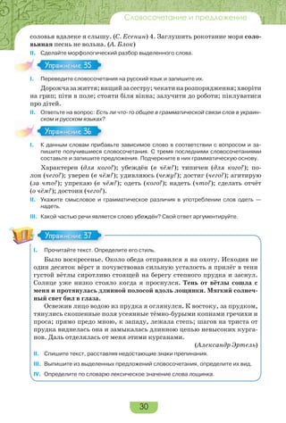 30
Словосочетание и предложение
соловья вдалеке я слышу. (С. Есенин) 4. Заглушить рокотание моря соло-
вьиная песнь не вольна. (А. Блок)
II. Сделайте морфологический разбор выделенного слова.
I. Переведите словосочетания на русский язык и запишите их.
Дорожчазажиття;вищийзасестру;чекатинарозпорядження;хворіти
на грип; піти в поле; стояти біля вікна; залучити до роботи; піклуватися
про дітей.
II. Ответьте на вопрос: Есть ли что-то общее в грамматической связи слов в украин-
ском и русском языках?
I. К данным словам прибавьте зависимое слово в соответствии с вопросом и за-
пишите получившиеся словосочетания. С тремя последними словосочетаниями
составьте и запишите предложения. Подчеркните в них грамматическую основу.
Характерен (для кого?); убеждён (в чём?); типичен (для кого?); по-
лон (чего?); уверен (в чём?); удивляюсь (чему?); достиг (чего?); агитирую
(за что?); упрекаю (в чём?); одеть (кого?); надеть (что?); сделать отчёт
(о чём?); достоин (чего?).
II. Укажите смысловое и грамматическое различия в употреблении слов одеть —
надеть.
III. Какой частью речи является слово убеждён? Свой ответ аргументируйте.
I. Прочитайте текст. Определите его стиль.
Было воскресенье. Около обеда отправился я на охоту. Исходив не
один десяток вёрст и почувствовав сильную усталость я прилёг в тени
густой вётлы сиротливо стоящей на берегу степного прудка и заснул.
Солнце уже низко стояло когда я проснулся. Тень от вётлы сошла с
меня и протянулась длинной полосой вдоль лощинки. Мягкий солнеч-
ный свет бил в глаза.
Освежив лицо водою из прудка я оглянулся. К востоку, за прудком,
тянулись скошенные поля усеянные тёмно-бурыми копнами гречихи и
проса; прямо предо мною, к западу, лежала степь; шагов на триста от
прудка виднелась она и замыкалась длинною цепью невысоких курга-
нов. Даль отделялась от меня этими курганами.
(Александр Эртель)
II. Спишите текст, расставляя недостающие знаки препинания.
III. Выпишите из выделенных предложений словосочетания, определите их вид.
IV. Определите по словарю лексическое значение слова лощинка.
I.
Упражнение 35
I.
Упражнение 36
Упражнение 37
 