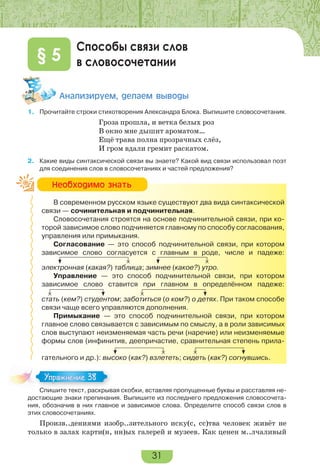 31
Способы связи слов
в словосочетании§ 5
Àíàëèçèðóåì, äåëàåì âûâîäû
1. Прочитайте строки стихотворения Александра Блока. Выпишите словосочетания.
Гроза прошла, и ветка белых роз
В окно мне дышит ароматом…
Ещё трава полна прозрачных слёз,
И гром вдали гремит раскатом.
2. Какие виды синтаксической связи вы знаете? Какой вид связи использовал поэт
для соединения слов в словосочетаниях и частей предложения?
В современном русском языке существуют два вида синтаксической
связи — сочинительная и подчинительная.
Словосочетания строятся на основе подчинительной связи, при ко-
торой зависимое слово подчиняется главному по способу согласования,
управления или примыкания.
Согласование — это способ подчинительной связи, при котором
зависимое слово согласуется с главным в роде, числе и падеже:
электронная (какая?) таблица; зимнее (какое?) утро.
Управление — это способ подчинительной связи, при котором
зависимое слово ставится при главном в определённом падеже:
стать (кем?) студентом; заботиться (о ком?) о детях. При таком способе
связи чаще всего управляются дополнения.
Примыкание — это способ подчинительной связи, при котором
главное слово связывается с зависимым по смыслу, а в роли зависимых
слов выступают неизменяемая часть речи (наречие) или неизменяемые
формы слов (инфинитив, деепричастие, сравнительная степень прила-
гательного и др.): высоко (как?) взлететь; сидеть (как?) согнувшись.
Спишите текст, раскрывая скобки, вставляя пропущенные буквы и расставляя не-
достающие знаки препинания. Выпишите из последнего предложения словосочета-
ния, обозначив в них главное и зависимое слова. Определите способ связи слов в
этих словосочетаниях.
Произв..дениями изобр..зительного иску(с, сс)тва человек живёт не
только в залах карти(н, нн)ых галерей и музеев. Как ценен м..лчаливый
Íåîáõîäèìî çíàòü
Спишите текст, раскрывая скобки, вставляя пропущенные буквы и расставляя не-
Упражнение 38
 