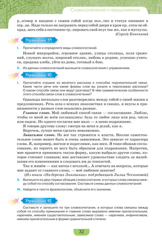 32
Словосочетание и предложение
р..зговор и наедине с самим собой когда пол..тно и статуя оживают в
сер..це. Надо только не закрывать перед собой двери в храм кр..соты не об-
крад..вать себя а постоянно тр..нировать свой вкус так же, как и мускулы.
(Сергей Коненков)
I. Прочитайте и определите виды словосочетаний.
Новый микрорайон, огромное здание, улицы столицы, поля сраже-
ний, слушать молча, широкий отклик, любовь к родине, успешно учить-
ся, продажа хлеба, уйти из дома, готовый к бою.
II. Из данных словосочетаний выпишите словосочетания с управлением.
I. Прочитайте отрывок из весёлого рассказа о способах подчинительной связи.
Какие части речи или какие формы слов вы узнали в персонажах рассказа?
О каком способе связи они ведут разговор? В чём грамматические особенности
этого способа связи слов в словосочетании?
Однажды несколько слов разговорились между собой о своей жизни в
предложениях. Речь шла о всяких знакомствах и связях, и вкусы и при-
вязанности у разных слов оказались разные.
Главное слово. Мой любимый способ связи — согласование. Люблю,
чтобы со мной во всём соглашались: будь то любое лицо или род, число
или падеж. Но одного согласия мне мало — я ценю подражание.
Я говорю другому слову: смотри на меня и делай, как я.
Впрочем, лучше меня сделать невозможно.
Зависимое слово. Не все так стремятся к власти. Вполне самостоя-
тельное слово может быть и очень зависимым. Это зависит от характера
слова. Я, например, мягкое и податливое, как воск. Я тоже обожаю согла-
сование, но терпеть не могу быть образцом для подражания. Напротив,
мне нравится принимать такую форму, какую выбрало другое слово, ко-
торое считают главным; мне доставляет удовольствие следить за малей-
шими его изменениями и следовать им до тонкостей.
Так и живём — как нитка с иголкой… А отвечать на вопросы, которые
мне задают от главного слова, — моё любимое занятие!
(Из книги «На берегах Лингвинии» под редакцией Лилии Чесноковой)
II. Выпишите из двух первых абзацев словосочетания, в которых слова связаны меж-
ду собой по способу согласования. Составьте схемы данных словосочетаний.
III. Найдите в тексте фразеологизм, объясните его значение.
Составьте и запишите по три словосочетания, в которых слова связаны между
собой по способу примыкания и главное слово выражено именем прилагательным,
наречием, именем существительным; зависимое слово — наречием, инфинитивом,
именем прилагательным в форме сравнительной степени.
I.
Упражнение 39
I.
Упражнение 40
Составьте и запишите по три словосочетания, в которых слова связаны между
Упражнение 41
 