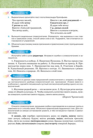 33
I. Выразительно прочитайте текст поэта Александра Прокофьева.
Что прочих милей,
Я дарю тебе ветку
С росою на ней.
Вместе с блёклой травинкой,
Что ветер занёс,
Вместе с ле..кой дождинкой —
Свидетелем гро..!
Я дарю тебе ветку
С р..димых полей
Вместе с солнцем и ветром,
Что остались на ней!
II. Выпишите выделенные словосочетания. Определите, чем выражены в них глав-
ное и зависимое слова, способ связи слов в них. Подумайте, чем отличается со-
гласование от управления.
III. Объясните расстановку знаков препинания и правописание слов с пропущенными
буквами.
Испытайте себя в роли редактора. Исправьте ошибки в словосочетаниях и за-
пишите их.
1. Уверенность в победу. 2. Памятник Пушкина. 3. Настал предел тер-
пения. 4. Уделять внимание на работу. 5. Оплачивайте за проезд. 6. Пре-
восходство перед ним. 7. Преимущество над ним. 8. Участник в борьбе.
9. Удивлённый решению. 10. Прогноз о погоде. 11. Заниматься с ремон-
том. 12. Описать о природе. 13. Касаться к этой теме.
Выпишите из данных ниже предложений словосочетания и, опираясь на образ-
цы синтаксического разбора словосочетаний (см. приложение «Учимся вместе с
учебником»), сделайте письменный и устный синтаксический разбор одного из сло-
восочетаний.
1. Изучение родной речи — это великое дело. 2. Культура речи неотде-
лима от общей культуры. 3. Чтобы повысить качество своего языка, нуж-
но повысить качество своего сердца, своего интеллекта.
(Корней Чуковский)
Спишите словосочетания, раскрывая скобки и распределяя их в разные группы в
зависимости от способа связи. Объясните правописание выделенных слов. Для сло-
восочетаний со связью согласование укажите, в чём согласуются главное и зависи-
мое слова.
В зимн(е, и)м серебре; проснувшись рано; по утре(н, нн)ему снегу;
снег почуя; кобылку бурую; мягко устла(н, нн)ые; весёлым треском;
бл(и, е)стя на солнце; (не)терпеливого коня; бразды пушистые; плетётся
рысью; бл(и, е)стательным ковром; (на) встречу северной Авроры.
I.
Упражнение 42
Испытайте себя в роли
Упражнение 43
Выпишите из данных ниже предложений словосочетания и, опираясь на образ-
Упражнение 4
Спишите словосочетания, раскрывая скобки и распределяя их в разные группы в
Упражнение 45
 