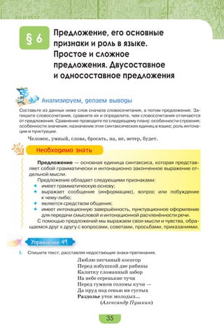 35
Предложение, его основные
признаки и роль в языке.
Простое и сложное
предложения. Двусоставное
и односоставное предложения
§ 6
Àíàëèçèðóåì, äåëàåì âûâîäû
Составьте из данных ниже слов сначала словосочетания, а потом предложение. За-
пишите словосочетания, сравните их и определите, чем словосочетания отличаются
от предложения. Сравнение проводите по следующему плану: особенности строения;
особенности значения; назначение этих синтаксических единиц в языке; роль интона-
ции и пунктуации.
Человек, умный, слова, бросать, на, не, ветер, будет.
Предложение — основная единица синтаксиса, которая представ-
ляет собой грамматически и интонационно законченное выражение от-
дельной мысли.
Предложение обладает следующими признаками:
 имеет грамматическую основу;
 выражает сообщение (информацию), вопрос или побуждение
к чему-либо;
 является средством общения;
 имеет интонационную завершённость, пунктуационное оформление
для передачи смысловой и интонационной расчленённости речи.
С помощью предложений мы выражаем свои мысли и чувства, обра-
щаемся друг к другу с вопросами, советами, просьбами, приказаниями.
I. Спишите текст, расставляя недостающие знаки препинания.
Люблю песчаный косогор
Перед избушкой две рябины
Калитку сломанный забор
На небе серенькие тучи
Перед гумном соломы кучи —
Да пруд под сенью ив густых
Раздолье уток молодых…
(Александр Пушкин)
Íåîáõîäèìî çíàòü
I.
Упражнение 49
 
