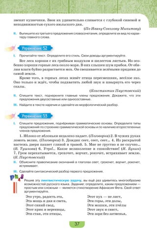 37
звенят кузнечики. Звон их удивительно сливается с глубокой синевой и
неподвижностью сухого июльского дня.
(По Ивану Соколову-Микитову)
II. Выпишите из третьего предложения словосочетания, определите их вид по харак-
теру главного слова.
I. Прочитайте текст. Определите его стиль. Свои доводы аргументируйте.
Все леса хороши с их грибным воздухом и шелестом листьев. Но осо-
бенно хороши горные леса около моря. В них слышен шум прибоя. От оби-
лия влаги буйно разрастается мох. Он свешивается зелёными прядями до
самой земли.
Кроме того, в горных лесах живёт птица пересмешник, весёлое эхо.
Оно только и ждёт, чтобы подхватить любой звук и швырнуть его через
скалы.
(Константин Паустовский)
II. Спишите текст, подчеркните главные члены предложения. Докажите, что эти
предложения двусоставные или односоставные.
III. Найдите в тексте наречия и сделайте их морфологический разбор.
I. Спишите предложения, подчёркивая грамматические основы. Определите типы
предложений по строению грамматической основы и по наличию второстепенных
членов предложения.
1. Яблоко от яблоньки недалеко падает. (Поговорка) 2. В чужих руках
ломоть велик. (Поговорка) 3. Дождик сеет, сеет, сеет… 4. Из раскрытой
настежь двери пахнет глиной и травой. 5. Мне не грустно и не скучно…
(В. Тушнова) 6. Утро!.. Какое великолепие и спокойствие! (И. Бунин)
7. Гром перекатывается, грохочет, ворчит, рокочет, встряхивает землю.
(К. Паустовский)
II. Объясните правописание окончаний в глаголах сеет, грохочет, ворчит, рокочет,
встряхивает.
III. Сделайте синтаксический разбор первого предложения.
Решив эту лингвистическую задачу, вы ещё раз удивитесь многообразию
возможностей русского языка. Задание: определите, каким предложением —
простым или сложным — является стихотворение Афанасия Фета. Свой ответ
аргументируйте.
Это утро, радость эта, Этот пух — не лист,
Эта мощь и дня и света, Эти горы, эти долы,
Этот синий свод, Эти мошки, эти пчёлы
Этот крик и вереницы, Этот звук и свист,
Эти стаи, эти птицы, Эти зори без затменья,
I.
Упражнение 52
I.
Упражнение 53
 