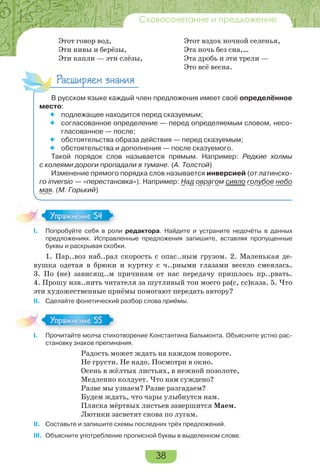 38
Словосочетание и предложение
Этот говор вод, Этот вздох ночной селенья,
Эти нивы и берёзы, Эта ночь без сна,…
Эти капли — эти слёзы, Эта дробь и эти трели —
Это всё весна.
Расширяем знания
В русском языке каждый член предложения имеет своё определённое
место:
 подлежащее находится перед сказуемым;
 согласованное определение — перед определяемым словом, несо-
гласованное — после;
 обстоятельства образа действия — перед сказуемым;
 обстоятельства и дополнения — после сказуемого.
Такой порядок слов называется прямым. Например: Редкие холмы
с колеями дороги пропадали в тумане. (А. Толстой)
Изменение прямого порядка слов называется инверсией (от латинско-
го inversio — «перестановка»). Например: Над оврагом сияло голубое небо
мая. (М. Горький)
I. Попробуйте себя в роли редактора. Найдите и устраните недочёты в данных
предложениях. Исправленные предложения запишите, вставляя пропущенные
буквы и раскрывая скобки.
1. Пар..воз наб..рал скорость с опас..ным грузом. 2. Маленькая де-
вушка одетая в брюки и куртку с ч..рными глазами весело смеялась.
3. По (не) зависящ..м причинам от нас передачу пришлось пр..рвать.
4. Прошу изв..нить читателя за шутливый тон моего ра(с, сс)каза. 5. Что
эти художественные приёмы помогают передать автору?
II. Сделайте фонетический разбор слова приёмы.
I. Прочитайте молча стихотворение Константина Бальмонта. Объясните устно рас-
становку знаков препинания.
Радость может ждать на каждом повороте.
Не грусти. Не надо. Посмотри в окно.
Осень в жёлтых листьях, в нежной позолоте,
Медленно колдует. Что нам суждено?
Разве мы узнаем? Разве разгадаем?
Будем ждать, что чары улыбнутся нам.
Пляска мёртвых листьев завершится Маем.
Лютики засветят снова по лугам.
II. Составьте и запишите схемы последних трёх предложений.
III. Объясните употребление прописной буквы в выделенном слове.
I.
Упражнение 54
I.
Упражнение 5
 