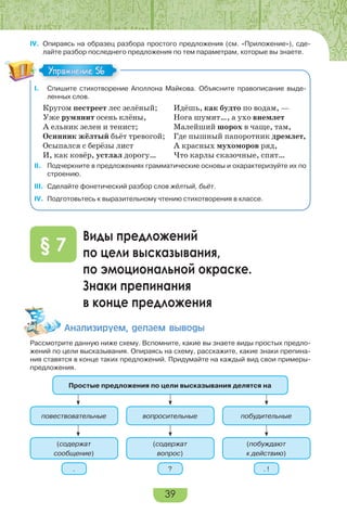 39
IV. Опираясь на образец разбора простого предложения (см. «Приложение»), сде-
лайте разбор последнего предложения по тем параметрам, которые вы знаете.
I. Спишите стихотворение Аполлона Майкова. Объясните правописание выде-
ленных слов.
Кругом пестреет лес зелёный; Идёшь, как будто по водам, —
Уже румянит осень клёны, Нога шумит…, а ухо внемлет
А ельник зелен и тенист; Малейший шорох в чаще, там,
Осинник жёлтый бьёт тревогой; Где пышный папоротник дремлет,
Осыпался с берёзы лист А красных мухоморов ряд,
И, как ковёр, устлал дорогу… Что карлы сказочные, спят…
II. Подчеркните в предложениях грамматические основы и охарактеризуйте их по
строению.
III. Сделайте фонетический разбор слов жёлтый, бьёт.
IV. Подготовьтесь к выразительному чтению стихотворения в классе.
Виды предложений
по цели высказывания,
по эмоциональной окраске.
Знаки препинания
в конце предложения
§ 7
Àíàëèçèðóåì, äåëàåì âûâîäû
Рассмотрите данную ниже схему. Вспомните, какие вы знаете виды простых предло-
жений по цели высказывания. Опираясь на схему, расскажите, какие знаки препина-
ния ставятся в конце таких предложений. Придумайте на каждый вид свои примеры-
предложения.
Простые предложения по цели высказывания делятся на
повествовательные
(содержат
сообщение)
. ? . !
вопросительные
(содержат
вопрос)
побудительные
(побуждают
к действию)
Упражнение 56
 