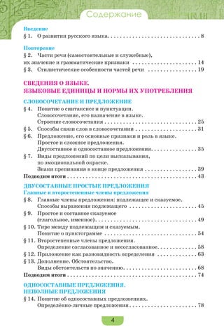 4
ВведениеСодержание
Введение
§ 1.	 О развитии русского языка. . . . . . . . . . . . . . . . . . . . . . . . . . . . . . 8
Повторение
§ 2.	 Части речи (самостоятельные и служебные),
их значение и грамматические признаки . . . . . . . . . . . . . . . . . . . . . . 14
§ 3.	 Стилистические особенности частей речи . . . . . . . . . . . . . . . . . 19
СВЕДЕНИЯ О ЯЗЫКЕ.
ЯЗЫКОВЫЕ ЕДИНИЦЫ И НОРМЫ ИХ УПОТРЕБЛЕНИЯ
Словосочетание и предложение
§ 4.	 Понятие о синтаксисе и пунктуации.
Словосочетание, его назначение в языке.
Строение словосочетания. . . . . . . . . . . . . . . . . . . . . . . . . . . . . . . 25
§ 5.	 Способы связи слов в словосочетании. . . . . . . . . . . . . . . . . . . . . 31
§ 6.	 Предложение, его основные признаки и роль в языке.
Простое и сложное предложения.
Двусоставное и односоставное предложения. . . . . . . . . . . . . . . 35
§ 7.	 Виды предложений по цели высказывания,
по эмоциональной окраске.
Знаки препинания в конце предложения. . . . . . . . . . . . . . . . . . 39
Подводим итоги. . . . . . . . . . . . . . . . . . . . . . . . . . . . . . . . . . . . . . . . . . . 43
Двусоставные простые предложения
Главные и второстепенные члены предложения
§ 8.	 Главные члены предложения: подлежащее и сказуемое.
Способы выражения подлежащего . . . . . . . . . . . . . . . . . . . . . . . 45
§ 9.	 Простое и составное сказуемое
(глагольное, именное). . . . . . . . . . . . . . . . . . . . . . . . . . . . . . . . . . 49
§ 10.	Тире между подлежащим и сказуемым.
Понятие о пунктограмме . . . . . . . . . . . . . . . . . . . . . . . . . . . . . . . 54
§ 11.	Второстепенные члены предложения.
Определение согласованное и несогласованное. . . . . . . . . . . . . . 58
§ 12.	Приложение как разновидность определения . . . . . . . . . . . . . . 63
§ 13.	Дополнение. Обстоятельство.
Виды обстоятельств по значению. . . . . . . . . . . . . . . . . . . . . . . . . 68
Подводим итоги. . . . . . . . . . . . . . . . . . . . . . . . . . . . . . . . . . . . . . . . . . . 74
Односоставные предложения.
Неполные предложения
§ 14.	Понятие об односоставных предложениях.
Определённо-личные предложения. . . . . . . . . . . . . . . . . . . . . . . 78
 