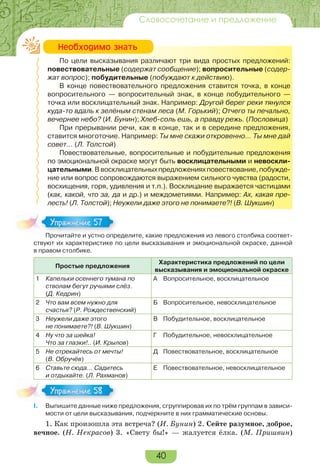40
Словосочетание и предложение
По цели высказывания различают три вида простых предложений:
повествовательные (содержат сообщение); вопросительные (содер-
жат вопрос); побудительные (побуждают к действию).
В конце повествовательного предложения ставится точка, в конце
вопросительного — вопросительный знак, в конце побудительного —
точка или восклицательный знак. Например: Другой берег реки тянулся
куда-то вдаль к зелёным стенам леса (М. Горький); Отчего ты печально,
вечернее небо? (И. Бунин); Хлеб-соль ешь, а правду режь. (Пословица)
При прерывании речи, как в конце, так и в середине предложения,
ставится многоточие. Например: Ты мне скажи откровенно… Ты мне дай
совет… (Л. Толстой)
Повествовательные, вопросительные и побудительные предложения
по эмоциональной окраске могут быть восклицательными и невоскли-
цательными.Ввосклицательныхпредложенияхповествование,побужде-
ние или вопрос сопровождаются выражением сильного чувства (радости,
восхищения, горя, удивления и т.п.). Восклицание выражается частицами
(как, какой, что за, да и др.) и междометиями. Например: Ах, какая пре-
лесть! (Л. Толстой); Неужели даже этого не понимаете?! (В. Шукшин)
Прочитайте и устно определите, какие предложения из левого столбика соответ-
ствуют их характеристике по цели высказывания и эмоциональной окраске, данной
в правом столбике.
Простые предложения
Характеристика предложений по цели
высказывания и эмоциональной окраске
1 Капельки осеннего тумана по
стволам бегут ручьями слёз.
(Д. Кедрин)
А Вопросительное, восклицательное
2 Что вам всем нужно для
счастья? (Р. Рождественский)
Б Вопросительное, невосклицательное
3 Неужели даже этого
не понимаете?! (В. Шукшин)
В Побудительное, восклицательное
4 Ну что за шейка!
Что за глазки!.. (И. Крылов)
Г Побудительное, невосклицательное
5 Не отрекайтесь от мечты!
(В. Обручёв)
Д Повествовательное, восклицательное
6 Ставьте сюда… Садитесь
и отдыхайте. (Л. Рахманов)
Е Повествовательное, невосклицательное
I. Выпишите данные ниже предложения, сгруппировав их по трём группам в зависи-
мости от цели высказывания, подчеркните в них грамматические основы.
1. Как произошла эта встреча? (И. Бунин) 2. Сейте разумное, доброе,
вечное. (Н. Некрасов) 3. «Свету бы!» — жалуется ёлка. (М. Пришвин)
Íåîáõîäèìî çíàòü
Прочитайте и устно определите, какие предложения из левого столбика соответ-
Упражнение 57
I.
Упражнение 58
 