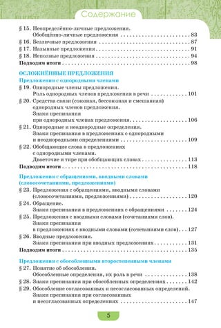 5
Содержание
§ 15.	Неопределённо-личные предложения.
Обобщённо-личные предложения . . . . . . . . . . . . . . . . . . . . . . . . 83
§ 16.	Безличные предложения . . . . . . . . . . . . . . . . . . . . . . . . . . . . . . . 87
§ 17.	Назывные предложения. . . . . . . . . . . . . . . . . . . . . . . . . . . . . . . . 91
§ 18.	Неполные предложения. . . . . . . . . . . . . . . . . . . . . . . . . . . . . . . . 94
Подводим итоги. . . . . . . . . . . . . . . . . . . . . . . . . . . . . . . . . . . . . . . . . . . 98
ОсложнённЫЕ предложениЯ
Предложения с однородными членами
§ 19.	Однородные члены предложения.
Роль однородных членов предложения в речи . . . . . . . . . . . . . 101
§ 20.	Средства связи (союзная, бессоюзная и смешанная)
однородных членов предложения.
Знаки препинания
при однородных членах предложения. . . . . . . . . . . . . . . . . . . . 106
§ 21.	Однородные и неоднородные определения.
Знаки препинания в предложениях с однородными
и неоднородными определениями. . . . . . . . . . . . . . . . . . . . . . . 109
§ 22.	Обобщающие слова в предложениях
с однородными членами.
Двоеточие и тире при обобщающих словах. . . . . . . . . . . . . . . . 113
Подводим итоги. . . . . . . . . . . . . . . . . . . . . . . . . . . . . . . . . . . . . . . . . . 118
Предложения с обращениями, вводными словами
(словосочетаниями, предложениями)
§ 23.	Предложения с обращениями, вводными словами
(словосочетаниями, предложениями). . . . . . . . . . . . . . . . . . . . 120
§ 24.	Обращение.
Знаки препинания в предложениях с обращениями . . . . . . . . 124
§ 25.	Предложения с вводными словами (сочетаниями слов).
Знаки препинания
в предложениях с вводными словами (сочетаниями слов). . . . 127
§ 26.	Вводные предложения.
Знаки препинания при вводных предложениях. . . . . . . . . . . . 131
Подводим итоги. . . . . . . . . . . . . . . . . . . . . . . . . . . . . . . . . . . . . . . . . . 135
Предложения с обособленными второстепенными членами
§ 27.	Понятие об обособлении.
Обособленные определения, их роль в речи . . . . . . . . . . . . . . . 138
§ 28.	Знаки препинания при обособленных определениях. . . . . . . . 142
§ 29.	Обособление согласованных и несогласованных определений.
Знаки препинания при согласованных
и несогласованных определениях . . . . . . . . . . . . . . . . . . . . . . . 147
 