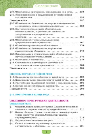 6
ВведениеСодержание
§ 30.	Обособленные приложения, использование их в речи. . . . . . . 150
§ 31.	Знаки препинания в предложениях с обособленными
приложениями . . . . . . . . . . . . . . . . . . . . . . . . . . . . . . . . . . . . . . 153
Подводим итоги. . . . . . . . . . . . . . . . . . . . . . . . . . . . . . . . . . . . . . . . . . 157
§ 32.	Обособленные обстоятельства, выраженные одиночным
деепричастием или деепричастным оборотом. . . . . . . . . . . . . . 160
§ 33.	Построение предложений с обособленными
обстоятельствами, выраженными одиночными
деепричастиями и деепричастными
оборотами . . . . . . . . . . . . . . . . . . . . . . . . . . . . . . . . . . . . . . . . . . 164
§ 34.	Обособление обстоятельств, выраженных
существительными с предлогами . . . . . . . . . . . . . . . . . . . . . . . 167
§ 35.	Обособление уточняющих обстоятельств . . . . . . . . . . . . . . . . . 170
§ 36.	Обособленные обстоятельства, выраженные
сравнительными оборотами. . . . . . . . . . . . . . . . . . . . . . . . . . . . 172
§ 37.	Использование в речи предложений с обособленными
и уточняющими обстоятельствами . . . . . . . . . . . . . . . . . . . . . . 176
§ 38.	Обособленные дополнения. . . . . . . . . . . . . . . . . . . . . . . . . . . . . 179
§ 39.	Систематизация и обобщение: обособленные
второстепенные члены предложения. . . . . . . . . . . . . . . . . . . . 183
Подводим итоги. . . . . . . . . . . . . . . . . . . . . . . . . . . . . . . . . . . . . . . . . . 186
Способы передачи чужой речи
§ 40.	Прямая речь как способ передачи чужой речи. . . . . . . . . . . . . 189
§ 41.	Косвенная речь как способ передачи чужой речи. . . . . . . . . . . 192
§ 42.	Употребление предложений с прямой и косвенной речью. . . . 196
§ 43.	Цитата как способ передачи чужой речи. . . . . . . . . . . . . . . . . . 199
Подводим итоги. . . . . . . . . . . . . . . . . . . . . . . . . . . . . . . . . . . . . . . . . . 203
§ 44.	ПОВТОРЕНИЕ В КОНЦЕ ГОДА . . . . . . . . . . . . . . . . . . . . . . . . 206
СВЕДЕНИЯ О РЕЧИ. РЕЧЕВАЯ ДЕЯТЕЛЬНОСТЬ
Общение и речь
§ 1.	 Общение, виды и правила общения. Слушание–понимание
научно-популярного текста о культуре общения. . . . . . . . . . . 211
§ 2.	 Законы общения. Чтение–понимание научно-популярного
текста о культуре общения. Составление диалога
о культуре общения . . . . . . . . . . . . . . . . . . . . . . . . . . . . . . . . . . 215
§ 3.	 Подготовленная и спонтанная речь. . . . . . . . . . . . . . . . . . . . . . 217
§ 4.	 Сжатое изложение научно-популярного текста
о культуре речи и общения. . . . . . . . . . . . . . . . . . . . . . . . . . . . . 221
 