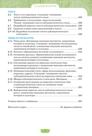 7
Содержание
Текст
§ 5.	 Текст и его признаки. Слушание–понимание
текста публицистического стиля. . . . . . . . . . . . . . . . . . . . . . . . 222
§ 6.	 Требования к вступлению, виды вступлений.
Чтение–понимание текста публицистического стиля. . . . . . . 226
§ 7.	 Подробный пересказ текста публицистического стиля речи. . 229
§ 8.	 Средства и виды связи предложений в тексте. . . . . . . . . . . . . . 231
§ 9–10. Подробное изложение текста публицистического
стиля речи. . . . . . . . . . . . . . . . . . . . . . . . . . . . . . . . . . . . . . . . 236
Типы и стили речи
§ 11.	Типы речи. Построение описания местности, памятников
истории и культуры. Слушание–понимание текстов разных
типов и стилей речи с элементами описания местности,
памятников истории и культуры. . . . . . . . . . . . . . . . . . . . . . . . 238
§ 12.	Рассказ с обрамлением на основе услышанного. . . . . . . . . . . . 244
§ 13.	Сочинение-рассказ с обрамлением (на основе услышанного
или из личного опыта) и элементами описания местности,
памятников истории и культуры. . . . . . . . . . . . . . . . . . . . . . . . 247
§ 14.	Составление диалога на морально-этическую тему,
включающего реплики с элементами описания местности,
памятников истории и культуры. . . . . . . . . . . . . . . . . . . . . . . . 250
§ 15.	Публицистический стиль: сфера использования, функции,
тематика, адресат. Слушание–понимание текстов
публицистического стиля на морально-этические темы . . . . . 252
§ 16.	Жанры публицистического стиля речи. Интервью . . . . . . . . . 257
§ 17.	Сочинение-рассуждение на морально-этическую тему
в публицистическом стиле по сложному плану
с элементами интервью. . . . . . . . . . . . . . . . . . . . . . . . . . . . . . . . 261
§ 18.	Выборочный пересказ текста публицистического стиля
речи с элементами описания местности, памятников
истории и культуры . . . . . . . . . . . . . . . . . . . . . . . . . . . . . . . . . . 264
Учимся вместе с учебником. . . . . . . . . . . . . . . . . . . . . . . . . . . . . . . . . 267
Интеллект-карта . . . . . . . . . . . . . . . . . . . . . . . . . .  24, форзац учебника
 
