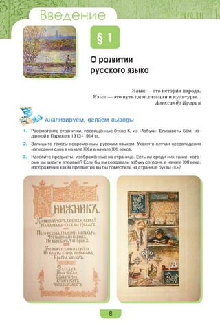 8
Введение
О развитии
русского языка
§ 1
Язык — это история народа.
Язык — это путь цивилизации и культуры…
Александр Куприн
Àíàëèçèðóåì, äåëàåì âûâîäû
1. Рассмотрите странички, посвящённые букве К, из «Азбуки» Елизаветы Бём, из-
данной в Париже в 1913–1914 гг.
2. Запишите тексты современным русским языком. Укажите случаи несовпадения
написания слов в начале ХХ и в начале ХХІ веков.
3. Назовите предметы, изображённые на странице. Есть ли среди них такие, кото-
рые вы видите впервые? Если бы вы создавали азбуку сегодня, в начале ХХІ века,
изображения каких предметов вы бы поместили на странице буквы «К»?
Введение
 