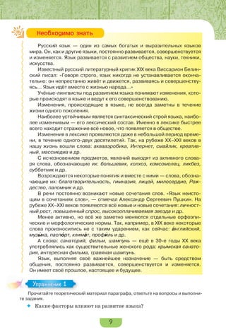 9
Русский язык — один из самых богатых и выразительных языков
мира. Он, как и другие языки, постоянно развивается, совершенствуется
и изменяется. Язык развивается с развитием общества, науки, техники,
искусства.
Известный русский литературный критик XIX века Виссарион Белин-
ский писал: «Говоря строго, язык никогда не устанавливается оконча-
тельно: он непрестанно живёт и движется, развиваясь и совершенству-
ясь… Язык идёт вместе с жизнью народа…»
Учёные-лингвисты под развитием языка понимают изменения, кото-
рые происходят в языке и ведут к его совершенствованию.
Изменения, происходящие в языке, не всегда заметны в течение
жизни одного поколения.
Наиболее устойчивым является синтаксический строй языка, наибо-
лее изменчивым — его лексический состав. Именно в лексике быстрее
всего находит отражение всё новое, что появляется в обществе.
Изменения в лексике проявляются даже в небольшой период време-
ни, в течение одного-двух десятилетий. Так, на рубеже ХХ–ХХІ веков в
нашу жизнь вошли слова: аквааэробика, Интернет, смайлик, креатив-
ный, массмедиа и др.
С исчезновением предметов, явлений выходят из активного слова-
ря слова, обозначающие их: большевик, колхоз, комсомолец, ликбез,
субботник и др.
Возрождаются некоторые понятия и вместе с ними — слова, обозна-
чающие их: благотворительность, гимназия, лицей, милосердие, Рож-
дество, паломник и др.
В речи постоянно возникают новые сочетания слов. «Язык неисто-
щим в сочетаниях слов», — отмечал Александр Сергеевич Пушкин. На
рубеже ХХ–ХХІ веков появляются всё новые и новые сочетания: личност-
ный рост, повышенный спрос, высокооплачиваемая звезда и др.
Менее активно, но всё же заметно меняются отдельные орфоэпи-
ческие и морфологические нормы. Так, например, в ХІХ веке некоторые
слова произносились не с таким ударением, как сейчас: àнглийский,
музûка, паспîрт, климàт, профèль и др.
А слова: санаторий, фильм, шампунь — ещё в 30-е годы ХХ века
употреблялись как существительные женского рода: крымская санато-
рия, интересная фильма, травяная шампунь.
Язык, выполняя своё важнейшее назначение — быть средством
общения, постоянно развивается, совершенствуется и изменяется.
Он имеет своё прошлое, настоящее и будущее.
Прочитайте теоретический материал параграфа, ответьте на вопросы и выполни-
те задания.
 Какие факторы влияют на развитие языка?
Íåîáõîäèìî çíàòü
Прочитайте теоретический материал параграфа, ответьте на вопросы и выполни-
Упражнение 1
 