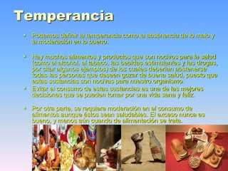 Temperancia
 Podemos definir la temperancia como la abstinencia de lo malo y
la moderación en lo bueno.
 Hay muchos alimentos y productos que son nocivos para la salud
(como el alcohol, el tabaco, las bebidas estimulantes y las drogas,
por citar algunos ejemplos) de los cuales deberían abstenerse
todas las personas que deseen gozar de buena salud, puesto que
estas sustancias son nocivas para nuestro organismo.
 Evitar el consumo de estas sustancias es una de las mejores
decisiones que se pueden tomar por una vida sana y feliz.
 Por otra parte, se requiere moderación en el consumo de
alimentos aunque éstos sean saludables. El exceso nunca es
bueno, y menos aún cuando de alimentación se trata.
 
