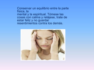Conservar un equilibrio entre la parte
física, la
mental y la espiritual. Tómese las
cosas con calma y relájese, trate de
estar feliz y no guardar
resentimientos contra los demás.
 