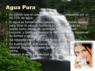 Agua Pura
 Es sabido que el cuerpo humano está compuesto por un
65-70% de agua.
 El agua es fundamental para la vida: los riñones la usan
para filtrar la sangre, humecta la piel, y también es
usada como medio de control de la temperatura
corporal; y hasta los huesos la necesitan para conservar
su dureza y elasticidad.
 Se necesita ingerir unos dos litros de agua por día
 Es bueno beber dos vasos de agua en ayunas para
eliminar las mucosidades que se producen durante la
noche.
Además el agua es esencial para la limpieza exterior.
 