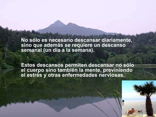 No sólo es necesario descansar diariamente,
sino que además se requiere un descanso
semanal (un día a la semana).
Estos descansos permiten descansar no sólo
el cuerpo sino también la mente, previniendo
el estrés y otras enfermedades nerviosas.
 