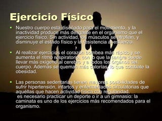 Ejercicio Físico
 Nuestro cuerpo está diseñado para el movimiento, y la
inactividad produce más desgaste en el organismo que el
ejercicio físico. Sin actividad, los músculos se atrofian, y
disminuye el estado físico y la resistencia al esfuerzo.
 Al realizar ejercicios el corazón bombea más rápido y se
aumenta el ritmo respiratorio, con lo que la sangre puede
llevar más oxígeno al cerebro y a todos los órganos del
cuerpo. Además se queman más calorías, lo que combate la
obesidad.
 Las personas sedentarias tienen mayores posibilidades de
sufrir hipertensión, infartos y enfermedades circulatorias que
aquéllas que hacen actividad física con regularidad.
es necesario practicar un deporte o ir a un gimnasio: la
caminata es uno de los ejercicios más recomendados para el
organismo.
 