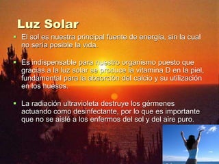 Luz Solar
 El sol es nuestra principal fuente de energía, sin la cual
no sería posible la vida.
 Es indispensable para nuestro organismo puesto que
gracias a la luz solar se produce la vitamina D en la piel,
fundamental para la absorción del calcio y su utilización
en los huesos.
 La radiación ultravioleta destruye los gérmenes
actuando como desinfectante, por lo que es importante
que no se aislé a los enfermos del sol y del aire puro.
 