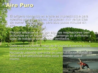 Aire Puro
 El oxígeno contenido en el aire es imprescindible para
nuestros procesos vitales. Se pueden vivir varios días
sin comer o beber agua, pero sólo pocos minutos sin
aire.
 Procure empezar el día con algunas respiraciones bien
profundas en un lugar abierto. Mantenga su dormitorio y
lugar de trabajo o estudio bien ventilados.
 Cada vez que pueda, salga de la ciudad al menos unas
horas para respirar aire más puro.
Recuerde además que estar en una habitación donde se
fuma es tan perjudicial como estar fumando usted
mismo.
 