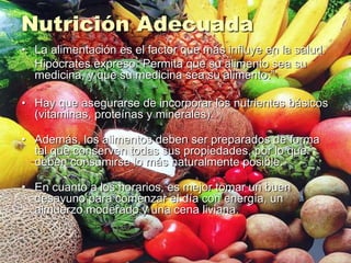 Nutrición Adecuada
• La alimentación es el factor que más influye en la salud.
Hipócrates expreso “Permita que su alimento sea su
medicina, y que su medicina sea su alimento.”
• Hay que asegurarse de incorporar los nutrientes básicos
(vitaminas, proteínas y minerales).
• Además, los alimentos deben ser preparados de forma
tal que conserven todas sus propiedades, por lo que
deben consumirse lo más naturalmente posible.
• En cuanto a los horarios, es mejor tomar un buen
desayuno para comenzar el día con energía, un
almuerzo moderado y una cena liviana.
 