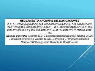 1
REGLAMENTO NACIONAL DE EDIFICACIONES
D.S. 011-2006-VIV(08-05-06),D.S. 010-2009-VIV.(09-05-09), D.S. 001-2010-VIV
(14-01-2010),D.S. 006-2011-VIV.(16-07-11) , D.S. 017-2012(09-11-12) , D.S. 005-
2014-VIV.(09-05-14) y D.S. 006-2014-VIV. , R.M.174-2016-VIV. Y RM 005-2019-
VIV.
Normas Generales : Norma G.010 Consideraciones Básicas, Norma G.020
Principios Generales, Norma G.030, Derechos y Responsabilidades,
Norma G.050 Seguridad Durante la Construcción
 