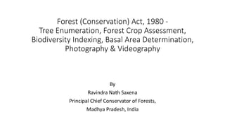 Forest (Conservation) Act, 1980 -
Tree Enumeration, Forest Crop Assessment,
Biodiversity Indexing, Basal Area Determination,
Photography & Videography
By
Ravindra Nath Saxena
Principal Chief Conservator of Forests,
Madhya Pradesh, India
 